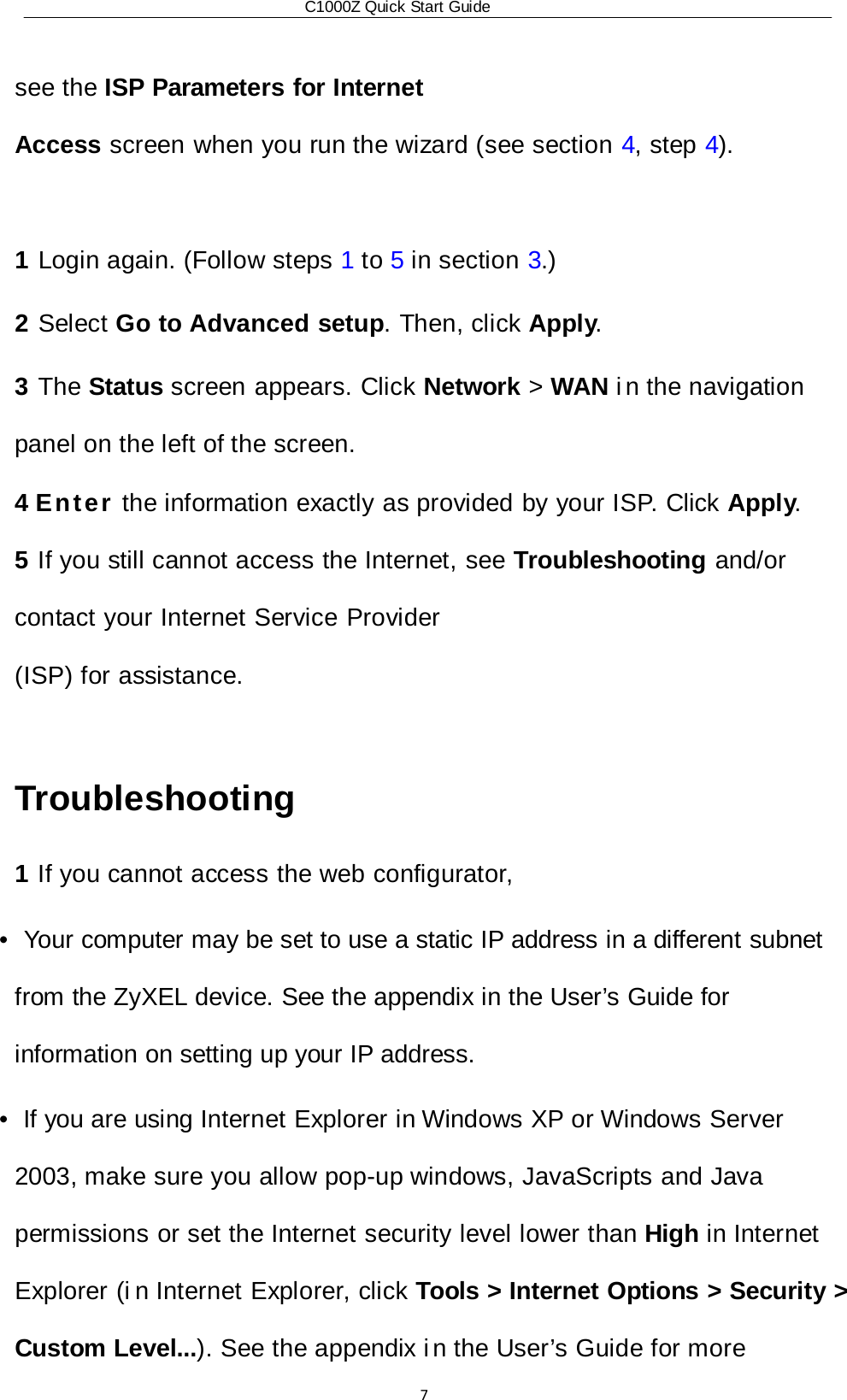 C1000Z Quick Start Guide7 see the ISP Parameters for Internet Access screen when you run the wizard (see section 4, step 4).  1 Login again. (Follow steps 1 to 5 in section 3.) 2 Select Go to Advanced setup. Then, click Apply. 3 The Status screen appears. Click Network &gt; WAN i n  the navigation panel on the left of the screen. 4 Enter the information exactly as provided by your ISP. Click Apply. 5 If you still cannot access the Internet, see Troubleshooting and/or contact your Internet Service Provider (ISP) for assistance.  Troubleshooting 1 If you cannot access the web configurator, •  Your computer may be set to use a static IP address in a different subnet from the ZyXEL device. See the appendix in the User’s Guide for information on setting up your IP address. •  If you are using Internet Explorer in Windows XP or Windows Server 2003, make sure you allow pop-up windows, JavaScripts and Java permissions or set the Internet security level lower than High in Internet Explorer (i n Internet Explorer, click Tools &gt; Internet Options &gt; Security &gt; Custom Level...). See the appendix i n the User’s Guide for more 