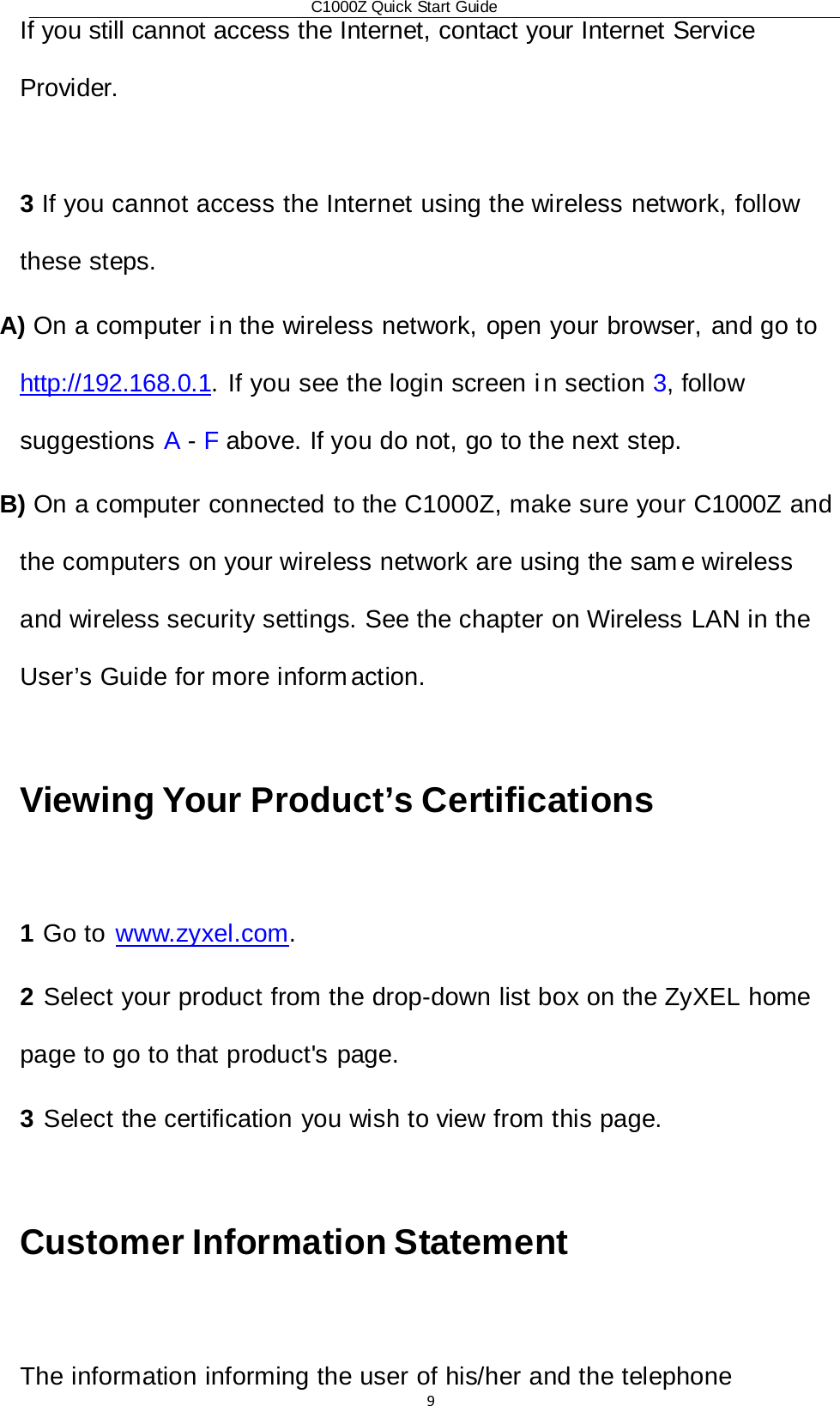 C1000Z Quick Start Guide9If you still cannot access the Internet, contact your Internet Service Provider.  3 If you cannot access the Internet using the wireless network, follow these steps. A) On a computer i n the wireless network, open your browser, and go to  http://192.168.0.1. If you see the login screen i n section 3, follow suggestions A - F above. If you do not, go to the next step. B) On a computer connected to the C1000Z, make sure your C1000Z and the computers on your wireless network are using the sam e wireless and wireless security settings. See the chapter on Wireless LAN in the User’s Guide for more inform action.  Viewing Your Product’s Certifications  1 Go to  www.zyxel.com. 2 Select your product from the drop-down list box on the ZyXEL home page to go to that product&apos;s page. 3 Select the certification you wish to view from this page.  Customer Information Statement  The information informing the user of his/her and the telephone 
