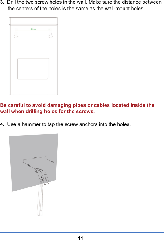 113.  Drill the two screw holes in the wall. Make sure the distance between the centers of the holes is the same as the wall-mount holes. Be careful to avoid damaging pipes or cables located inside the wall when drilling holes for the screws.4.  Use a hammer to tap the screw anchors into the holes.