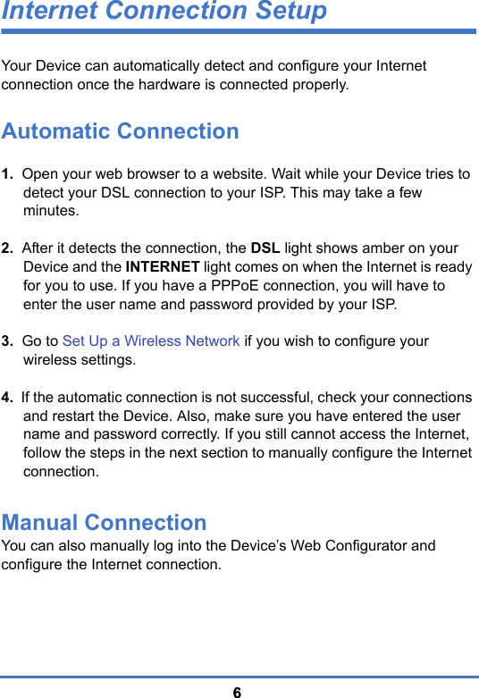 66Internet Connection SetupYour Device can automatically detect and configure your Internet connection once the hardware is connected properly. Automatic Connection1.  Open your web browser to a website. Wait while your Device tries to detect your DSL connection to your ISP. This may take a few minutes.2.  After it detects the connection, the DSL light shows amber on your Device and the INTERNET light comes on when the Internet is ready for you to use. If you have a PPPoE connection, you will have to enter the user name and password provided by your ISP.3.  Go to Set Up a Wireless Network if you wish to configure your wireless settings.4.  If the automatic connection is not successful, check your connections and restart the Device. Also, make sure you have entered the user name and password correctly. If you still cannot access the Internet, follow the steps in the next section to manually configure the Internet connection.Manual ConnectionYou can also manually log into the Device’s Web Configurator and configure the Internet connection.