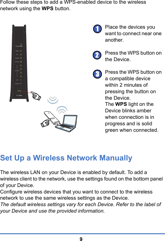 9Follow these steps to add a WPS-enabled device to the wireless network using the WPS button.Set Up a Wireless Network ManuallyThe wireless LAN on your Device is enabled by default. To add a wireless client to the network, use the settings found on the bottom panel of your Device.Configure wireless devices that you want to connect to the wireless network to use the same wireless settings as the Device.The default wireless settings vary for each Device. Refer to the label of your Device and use the provided information. Place the devices you want to connect near one another.Press the WPS button on the Device.Press the WPS button on a compatible device within 2 minutes of pressing the button on the Device.The WPS light on the Device blinks amber when connection is in progress and is solid green when connected.123