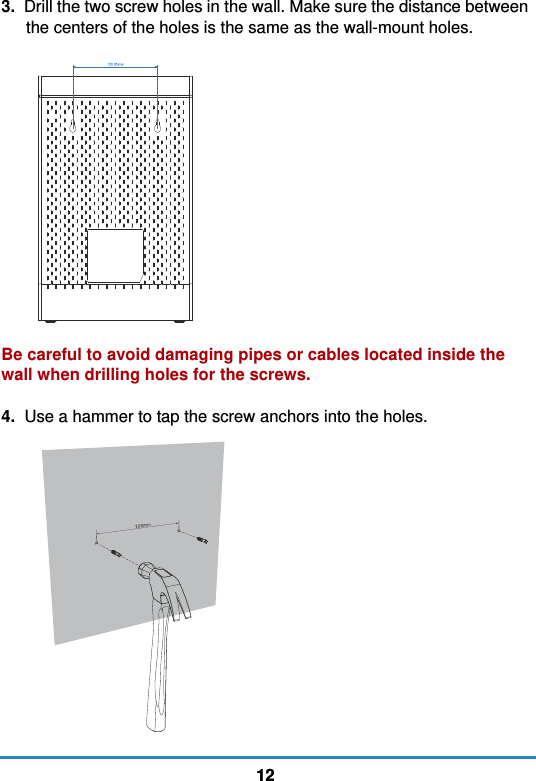 12123.  Drill the two screw holes in the wall. Make sure the distance between the centers of the holes is the same as the wall-mount holes. Be careful to avoid damaging pipes or cables located inside the wall when drilling holes for the screws.4.  Use a hammer to tap the screw anchors into the holes.