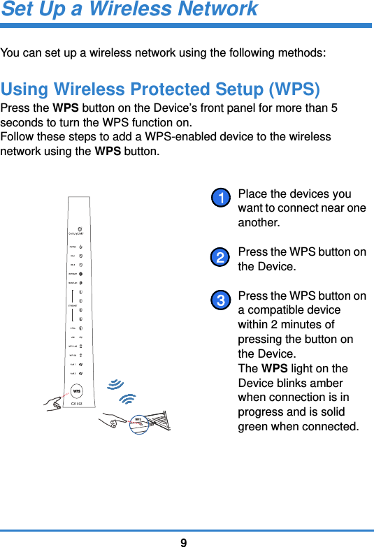 9Set Up a Wireless NetworkYou can set up a wireless network using the following methods:Using Wireless Protected Setup (WPS)Press the WPS button on the Device’s front panel for more than 5 seconds to turn the WPS function on.Follow these steps to add a WPS-enabled device to the wireless network using the WPS button.Place the devices you want to connect near one another.Press the WPS button on the Device.Press the WPS button on a compatible device within 2 minutes of pressing the button on the Device.The WPS light on the Device blinks amber when connection is in progress and is solid green when connected.WPS123