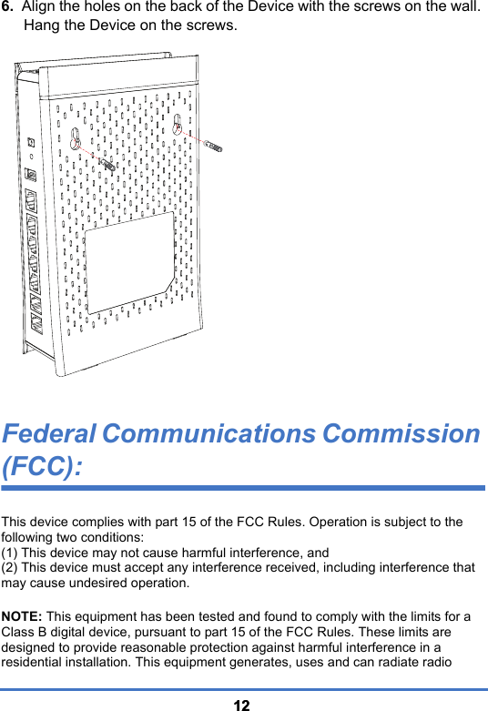 12126.  Align the holes on the back of the Device with the screws on the wall. Hang the Device on the screws.Federal Communications Commission (FCC):This device complies with part 15 of the FCC Rules. Operation is subject to the following two conditions:(1) This device may not cause harmful interference, and(2) This device must accept any interference received, including interference that may cause undesired operation. NOTE: This equipment has been tested and found to comply with the limits for a Class B digital device, pursuant to part 15 of the FCC Rules. These limits are designed to provide reasonable protection against harmful interference in a residential installation. This equipment generates, uses and can radiate radio 