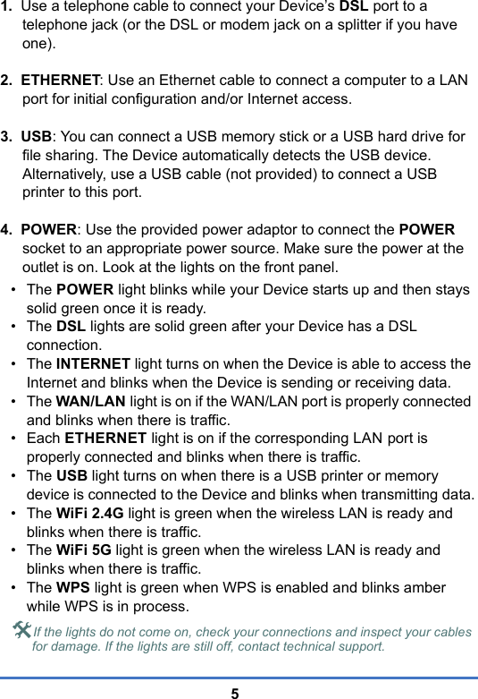 51.  Use a telephone cable to connect your Device’s DSL port to a telephone jack (or the DSL or modem jack on a splitter if you have one).2.  ETHERNET: Use an Ethernet cable to connect a computer to a LAN port for initial configuration and/or Internet access.3.  USB: You can connect a USB memory stick or a USB hard drive for file sharing. The Device automatically detects the USB device. Alternatively, use a USB cable (not provided) to connect a USB printer to this port.4.  POWER: Use the provided power adaptor to connect the POWER socket to an appropriate power source. Make sure the power at the outlet is on. Look at the lights on the front panel.•The POWER light blinks while your Device starts up and then stays solid green once it is ready.•The DSL lights are solid green after your Device has a DSL connection. •The INTERNET light turns on when the Device is able to access the Internet and blinks when the Device is sending or receiving data. •The WAN/LAN light is on if the WAN/LAN port is properly connected and blinks when there is traffic.• Each ETHERNET light is on if the corresponding LAN port is properly connected and blinks when there is traffic.•The USB light turns on when there is a USB printer or memory device is connected to the Device and blinks when transmitting data.•The WiFi 2.4G light is green when the wireless LAN is ready and blinks when there is traffic. •The WiFi 5G light is green when the wireless LAN is ready and blinks when there is traffic.•The WPS light is green when WPS is enabled and blinks amber while WPS is in process.If the lights do not come on, check your connections and inspect your cables for damage. If the lights are still off, contact technical support.