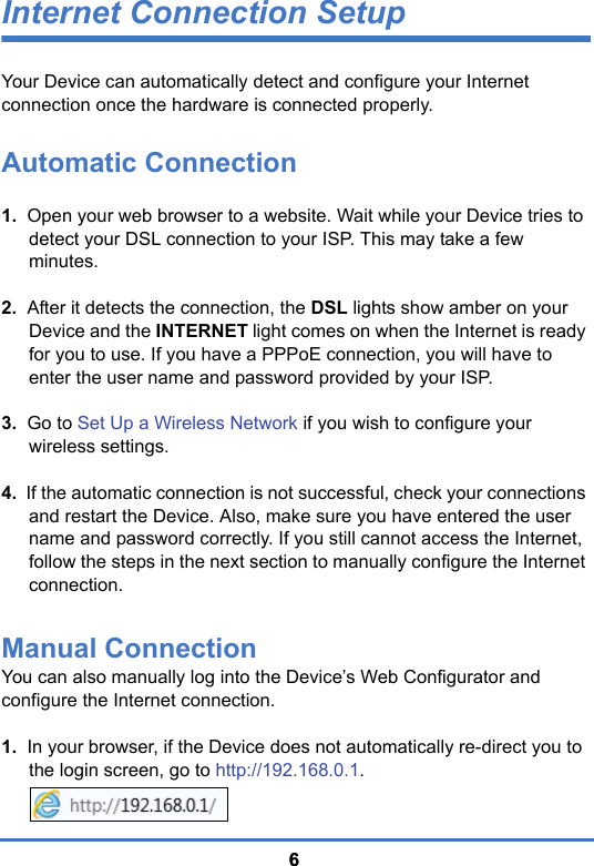 66Internet Connection SetupYour Device can automatically detect and configure your Internet connection once the hardware is connected properly. Automatic Connection1.  Open your web browser to a website. Wait while your Device tries to detect your DSL connection to your ISP. This may take a few minutes.2.  After it detects the connection, the DSL lights show amber on your Device and the INTERNET light comes on when the Internet is ready for you to use. If you have a PPPoE connection, you will have to enter the user name and password provided by your ISP.3.  Go to Set Up a Wireless Network if you wish to configure your wireless settings.4.  If the automatic connection is not successful, check your connections and restart the Device. Also, make sure you have entered the user name and password correctly. If you still cannot access the Internet, follow the steps in the next section to manually configure the Internet connection.Manual ConnectionYou can also manually log into the Device’s Web Configurator and configure the Internet connection.1.  In your browser, if the Device does not automatically re-direct you to the login screen, go to http://192.168.0.1.