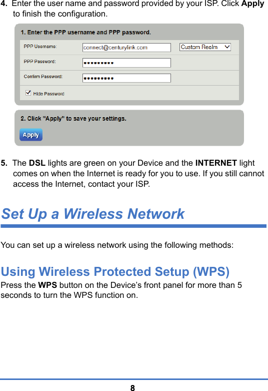 884.  Enter the user name and password provided by your ISP. Click Apply to finish the configuration.   5.  The DSL lights are green on your Device and the INTERNET light comes on when the Internet is ready for you to use. If you still cannot access the Internet, contact your ISP. Set Up a Wireless NetworkYou can set up a wireless network using the following methods:Using Wireless Protected Setup (WPS)Press the WPS button on the Device’s front panel for more than 5 seconds to turn the WPS function on.