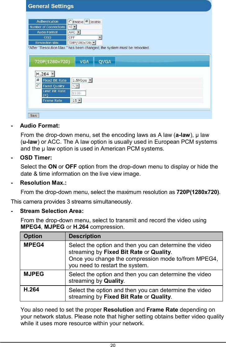 20     -  Audio Format: From the drop-down menu, set the encoding laws as A law (a-law), μ law (u-law) or ACC. The A law option is usually used in European PCM systems and the μ law option is used in American PCM systems. -  OSD Timer: Select the ON or OFF option from the drop-down menu to display or hide the date &amp; time information on the live view image. -  Resolution Max.: From the drop-down menu, select the maximum resolution as 720P(1280x720). This camera provides 3 streams simultaneously. -  Stream Selection Area: From the drop-down menu, select to transmit and record the video using MPEG4, MJPEG or H.264 compression.  Option Description MPEG4 Select the option and then you can determine the video streaming by Fixed Bit Rate or Quality. Once you change the compression mode to/from MPEG4, you need to restart the system. MJPEG Select the option and then you can determine the video streaming by Quality. H.264 Select the option and then you can determine the video streaming by Fixed Bit Rate or Quality.  You also need to set the proper Resolution and Frame Rate depending on your network status. Please note that higher setting obtains better video quality while it uses more resource within your network. 