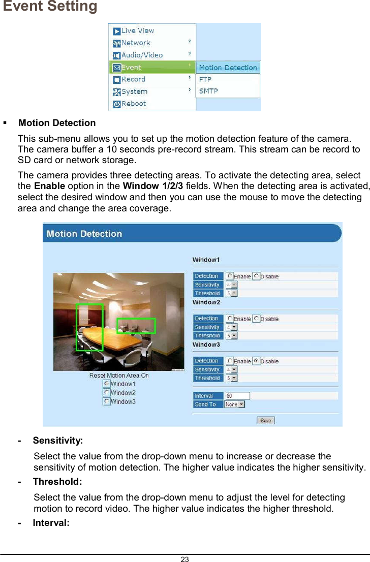 23  Event Setting     Motion Detection This sub-menu allows you to set up the motion detection feature of the camera. The camera buffer a 10 seconds pre-record stream. This stream can be record to SD card or network storage. The camera provides three detecting areas. To activate the detecting area, select the Enable option in the Window 1/2/3 fields. When the detecting area is activated, select the desired window and then you can use the mouse to move the detecting area and change the area coverage.    -  Sensitivity: Select the value from the drop-down menu to increase or decrease the sensitivity of motion detection. The higher value indicates the higher sensitivity. -  Threshold: Select the value from the drop-down menu to adjust the level for detecting motion to record video. The higher value indicates the higher threshold. -  Interval: 