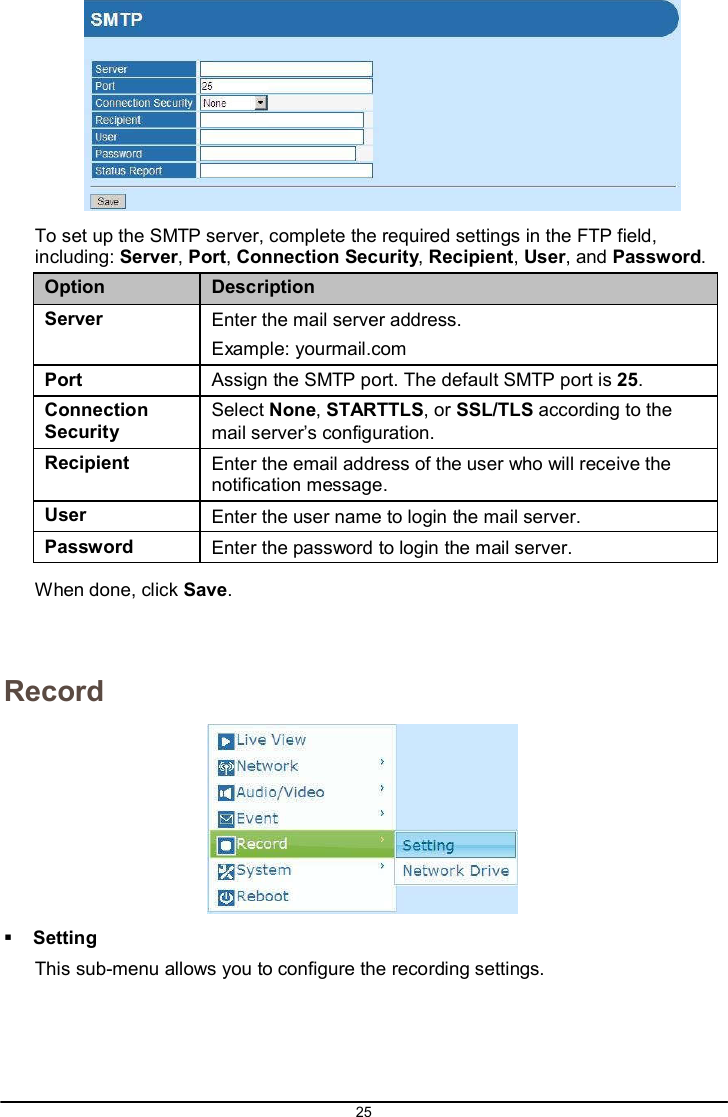25     To set up the SMTP server, complete the required settings in the FTP field, including: Server, Port, Connection Security, Recipient, User, and Password.  Option Description Server Enter the mail server address. Example: yourmail.com Port  Assign the SMTP port. The default SMTP port is 25. Connection Security Select None, STARTTLS, or SSL/TLS according to the mail server’s configuration. Recipient Enter the email address of the user who will receive the notification message. User Enter the user name to login the mail server. Password Enter the password to login the mail server.  When done, click Save.    Record     Setting This sub-menu allows you to configure the recording settings. 