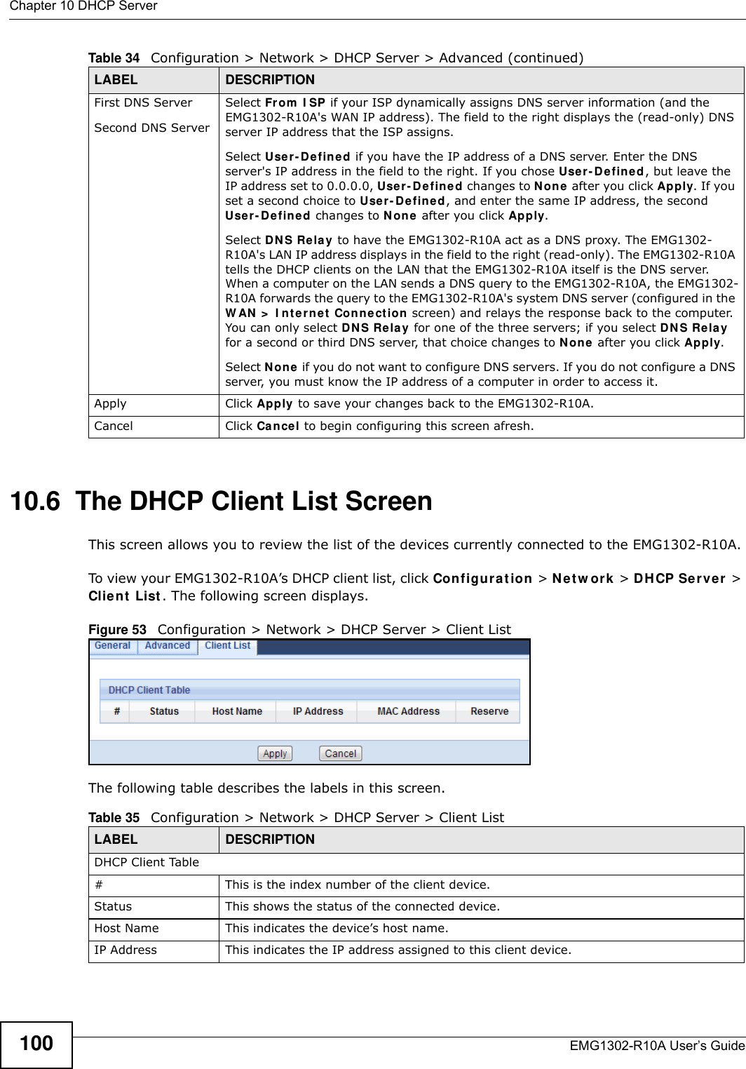 Chapter 10 DHCP ServerEMG1302-R10A User’s Guide10010.6  The DHCP Client List ScreenThis screen allows you to review the list of the devices currently connected to the EMG1302-R10A.To view your EMG1302-R10A’s DHCP client list, click Co nfigu r at ion &gt; Net w ork &gt; DHCP Se r ver &gt; Client List . The following screen displays.Figure 53   Configuration &gt; Network &gt; DHCP Server &gt; Client List The following table describes the labels in this screen.First DNS ServerSecond DNS ServerSelect From  I SP if your ISP dynamically assigns DNS server information (and the EMG1302-R10A&apos;s WAN IP address). The field to the right displays the (read-only) DNS server IP address that the ISP assigns.Select Use r- D efine d if you have the IP address of a DNS server. Enter the DNS server&apos;s IP address in the field to the right. If you chose Use r- Defin ed , but leave the IP address set to 0.0.0.0, Use r- Define d changes to N o ne  after you click Apply. If you set a second choice to Use r- De fin ed, and enter the same IP address, the second Use r- D efined  changes to N on e after you click Apply. Select DNS Relay to have the EMG1302-R10A act as a DNS proxy. The EMG1302-R10A&apos;s LAN IP address displays in the field to the right (read-only). The EMG1302-R10A tells the DHCP clients on the LAN that the EMG1302-R10A itself is the DNS server. When a computer on the LAN sends a DNS query to the EMG1302-R10A, the EMG1302-R10A forwards the query to the EMG1302-R10A&apos;s system DNS server (configured in the W AN &gt;  I nterne t  Conn e ction screen) and relays the response back to the computer. You can only select DNS Rela y for one of the three servers; if you select DNS Relay for a second or third DNS server, that choice changes to N on e  after you click Apply. Select N o ne  if you do not want to configure DNS servers. If you do not configure a DNS server, you must know the IP address of a computer in order to access it.Apply Click Apply  to save your changes back to the EMG1302-R10A.Cancel Click Cancel to begin configuring this screen afresh.Table 34   Configuration &gt; Network &gt; DHCP Server &gt; Advanced (continued)LABEL DESCRIPTIONTable 35   Configuration &gt; Network &gt; DHCP Server &gt; Client ListLABEL DESCRIPTIONDHCP Client Table# This is the index number of the client device.Status This shows the status of the connected device.Host Name This indicates the device’s host name.IP Address This indicates the IP address assigned to this client device.