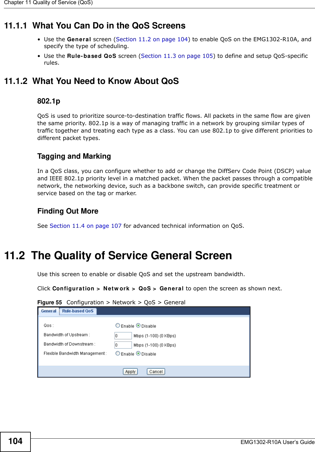 Chapter 11 Quality of Service (QoS)EMG1302-R10A User’s Guide10411.1.1  What You Can Do in the QoS Screens•Use the Ge n e r al screen (Section 11.2 on page 104) to enable QoS on the EMG1302-R10A, and specify the type of scheduling.•Use the Rule - based QoS screen (Section 11.3 on page 105) to define and setup QoS-specific rules.11.1.2  What You Need to Know About QoS802.1pQoS is used to prioritize source-to-destination traffic flows. All packets in the same flow are given the same priority. 802.1p is a way of managing traffic in a network by grouping similar types of traffic together and treating each type as a class. You can use 802.1p to give different priorities to different packet types. Tagging and MarkingIn a QoS class, you can configure whether to add or change the DiffServ Code Point (DSCP) value and IEEE 802.1p priority level in a matched packet. When the packet passes through a compatible network, the networking device, such as a backbone switch, can provide specific treatment or service based on the tag or marker.Finding Out MoreSee Section 11.4 on page 107 for advanced technical information on QoS.11.2  The Quality of Service General ScreenUse this screen to enable or disable QoS and set the upstream bandwidth.Click Configu r at ion &gt;  N e t w ork &gt;  QoS &gt;  General to open the screen as shown next.Figure 55   Configuration &gt; Network &gt; QoS &gt; General