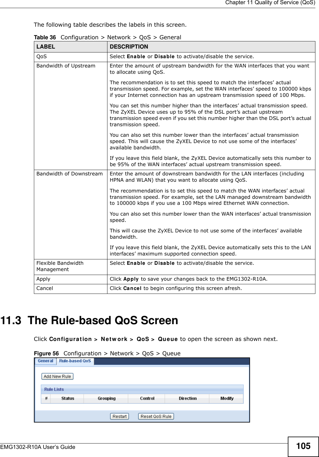  Chapter 11 Quality of Service (QoS)EMG1302-R10A User’s Guide 105The following table describes the labels in this screen.11.3  The Rule-based QoS ScreenClick Configu r at ion &gt;  N e t w or k  &gt;  QoS &gt;  Qu e ue to open the screen as shown next.Figure 56   Configuration &gt; Network &gt; QoS &gt; QueueTable 36   Configuration &gt; Network &gt; QoS &gt; GeneralLABEL DESCRIPTIONQoS Select Ena ble or Disa ble to activate/disable the service.Bandwidth of Upstream Enter the amount of upstream bandwidth for the WAN interfaces that you want to allocate using QoS.The recommendation is to set this speed to match the interfaces’ actual transmission speed. For example, set the WAN interfaces’ speed to 100000 kbps if your Internet connection has an upstream transmission speed of 100 Mbps.You can set this number higher than the interfaces’ actual transmission speed. The ZyXEL Device uses up to 95% of the DSL port’s actual upstream transmission speed even if you set this number higher than the DSL port’s actual transmission speed.You can also set this number lower than the interfaces’ actual transmission speed. This will cause the ZyXEL Device to not use some of the interfaces’ available bandwidth.If you leave this field blank, the ZyXEL Device automatically sets this number to be 95% of the WAN interfaces’ actual upstream transmission speed.Bandwidth of Downstream Enter the amount of downstream bandwidth for the LAN interfaces (including HPNA and WLAN) that you want to allocate using QoS.The recommendation is to set this speed to match the WAN interfaces’ actual transmission speed. For example, set the LAN managed downstream bandwidth to 100000 kbps if you use a 100 Mbps wired Ethernet WAN connection.You can also set this number lower than the WAN interfaces’ actual transmission speed.This will cause the ZyXEL Device to not use some of the interfaces’ available bandwidth.If you leave this field blank, the ZyXEL Device automatically sets this to the LAN interfaces’ maximum supported connection speed.Flexible Bandwidth ManagementSelect Enable or D isable to activate/disable the service.Apply Click Apply  to save your changes back to the EMG1302-R10A.Cancel Click Cancel to begin configuring this screen afresh.