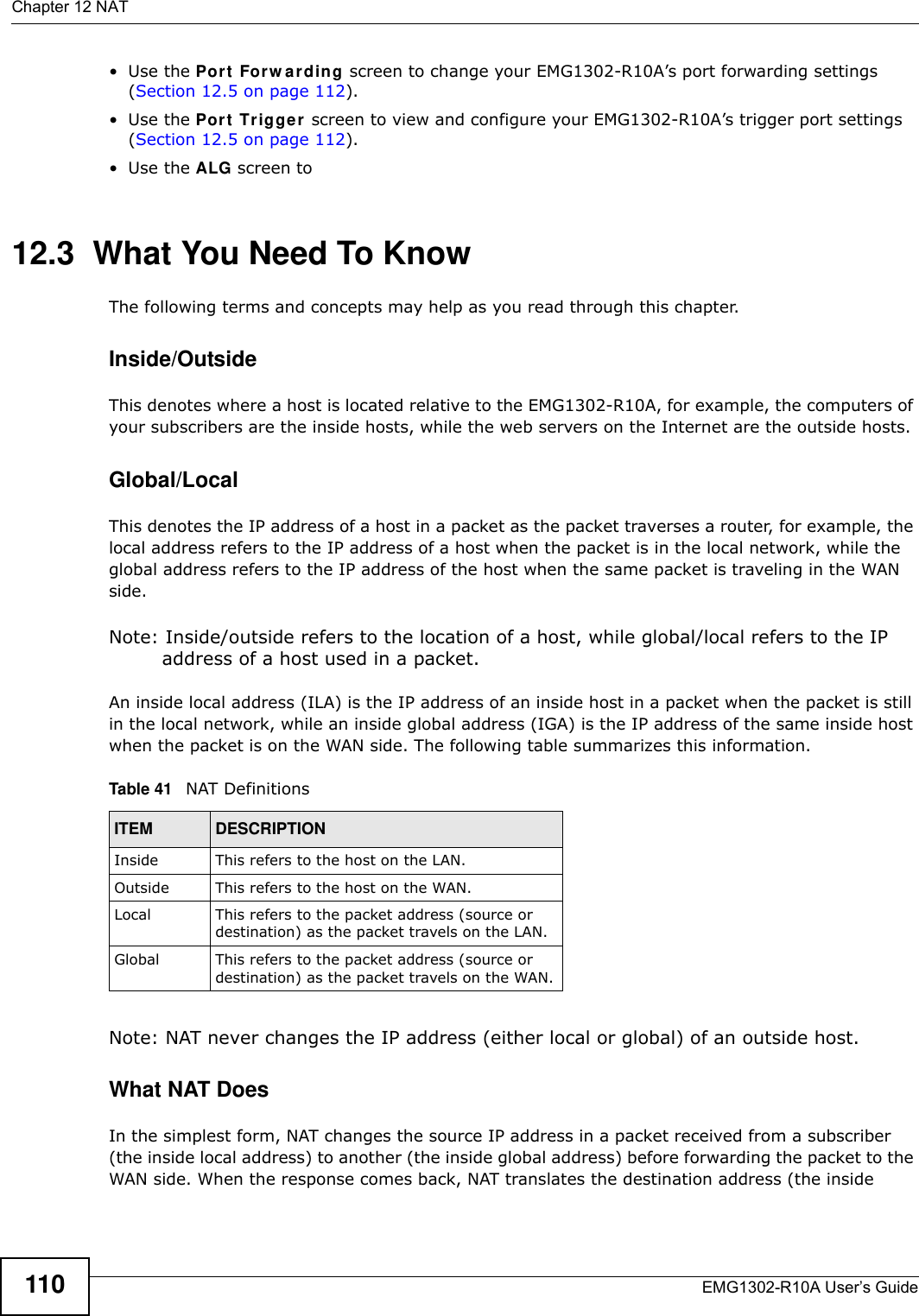 Chapter 12 NATEMG1302-R10A User’s Guide110•Use the Port For w arding screen to change your EMG1302-R10A’s port forwarding settings (Section 12.5 on page 112).•Use the Port Trigger screen to view and configure your EMG1302-R10A’s trigger port settings (Section 12.5 on page 112).•Use the ALG screen to 12.3  What You Need To KnowThe following terms and concepts may help as you read through this chapter.Inside/OutsideThis denotes where a host is located relative to the EMG1302-R10A, for example, the computers of your subscribers are the inside hosts, while the web servers on the Internet are the outside hosts. Global/Local This denotes the IP address of a host in a packet as the packet traverses a router, for example, the local address refers to the IP address of a host when the packet is in the local network, while the global address refers to the IP address of the host when the same packet is traveling in the WAN side. Note: Inside/outside refers to the location of a host, while global/local refers to the IP address of a host used in a packet. An inside local address (ILA) is the IP address of an inside host in a packet when the packet is still in the local network, while an inside global address (IGA) is the IP address of the same inside host when the packet is on the WAN side. The following table summarizes this information.Note: NAT never changes the IP address (either local or global) of an outside host.What NAT DoesIn the simplest form, NAT changes the source IP address in a packet received from a subscriber (the inside local address) to another (the inside global address) before forwarding the packet to the WAN side. When the response comes back, NAT translates the destination address (the inside Table 41   NAT DefinitionsITEM DESCRIPTIONInside This refers to the host on the LAN.Outside This refers to the host on the WAN.Local This refers to the packet address (source or destination) as the packet travels on the LAN.Global This refers to the packet address (source or destination) as the packet travels on the WAN.