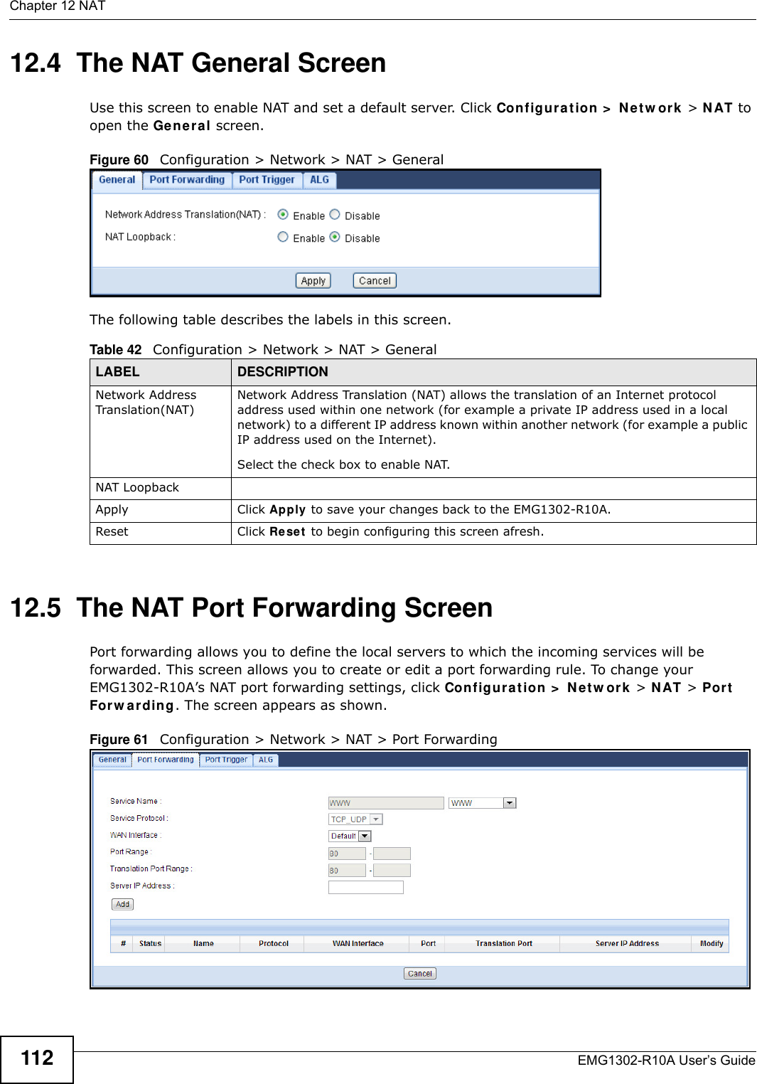 Chapter 12 NATEMG1302-R10A User’s Guide11212.4  The NAT General ScreenUse this screen to enable NAT and set a default server. Click Configurat ion &gt;  N e t w or k  &gt; N AT to open the Genera l screen.Figure 60   Configuration &gt; Network &gt; NAT &gt; General The following table describes the labels in this screen.12.5  The NAT Port Forwarding ScreenPort forwarding allows you to define the local servers to which the incoming services will be forwarded. This screen allows you to create or edit a port forwarding rule. To change your EMG1302-R10A’s NAT port forwarding settings, click Configur a t ion &gt;  N e t w or k  &gt; N AT &gt; Por t  For w a r din g . The screen appears as shown.Figure 61   Configuration &gt; Network &gt; NAT &gt; Port Forwarding Table 42   Configuration &gt; Network &gt; NAT &gt; GeneralLABEL DESCRIPTIONNetwork Address Translation(NAT)Network Address Translation (NAT) allows the translation of an Internet protocol address used within one network (for example a private IP address used in a local network) to a different IP address known within another network (for example a public IP address used on the Internet).Select the check box to enable NAT.NAT LoopbackApply Click Apply to save your changes back to the EMG1302-R10A.Reset Click Re se t  to begin configuring this screen afresh.