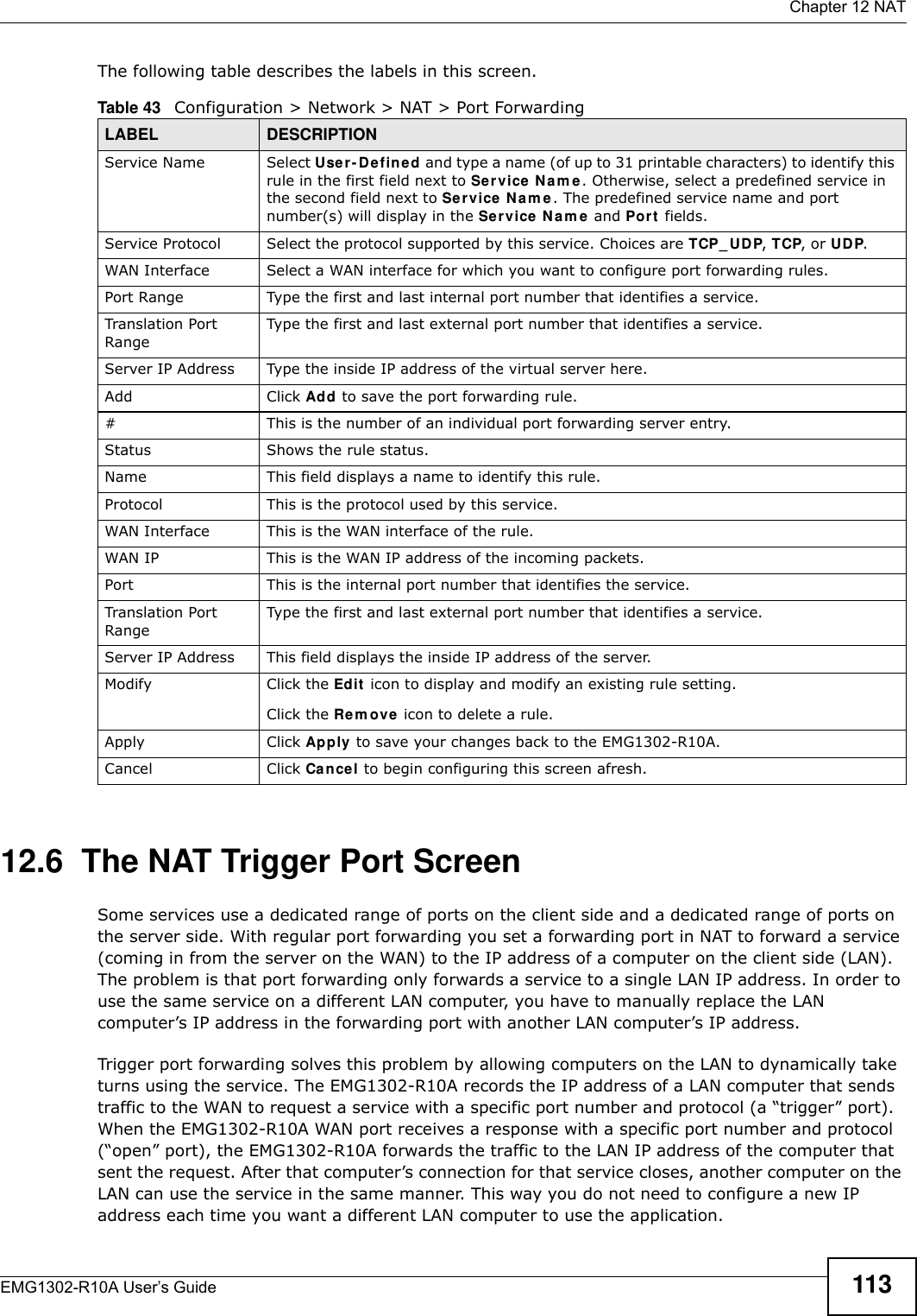  Chapter 12 NATEMG1302-R10A User’s Guide 113The following table describes the labels in this screen.12.6  The NAT Trigger Port ScreenSome services use a dedicated range of ports on the client side and a dedicated range of ports on the server side. With regular port forwarding you set a forwarding port in NAT to forward a service (coming in from the server on the WAN) to the IP address of a computer on the client side (LAN). The problem is that port forwarding only forwards a service to a single LAN IP address. In order to use the same service on a different LAN computer, you have to manually replace the LAN computer’s IP address in the forwarding port with another LAN computer’s IP address.Trigger port forwarding solves this problem by allowing computers on the LAN to dynamically take turns using the service. The EMG1302-R10A records the IP address of a LAN computer that sends traffic to the WAN to request a service with a specific port number and protocol (a “trigger” port). When the EMG1302-R10A WAN port receives a response with a specific port number and protocol (“open” port), the EMG1302-R10A forwards the traffic to the LAN IP address of the computer that sent the request. After that computer’s connection for that service closes, another computer on the LAN can use the service in the same manner. This way you do not need to configure a new IP address each time you want a different LAN computer to use the application.Table 43   Configuration &gt; Network &gt; NAT &gt; Port ForwardingLABEL DESCRIPTIONService Name Select U se r- D efine d and type a name (of up to 31 printable characters) to identify this rule in the first field next to Ser vice Nam e. Otherwise, select a predefined service in the second field next to Se r vice  N a m e . The predefined service name and port number(s) will display in the Service N am e  and Port fields.Service Protocol Select the protocol supported by this service. Choices are TCP_ UDP, TCP, or UDP.WAN Interface Select a WAN interface for which you want to configure port forwarding rules.Port Range Type the first and last internal port number that identifies a service.Translation Port RangeType the first and last external port number that identifies a service.Server IP Address Type the inside IP address of the virtual server here.Add Click Add to save the port forwarding rule.#This is the number of an individual port forwarding server entry.Status Shows the rule status.Name This field displays a name to identify this rule.Protocol This is the protocol used by this service. WAN Interface This is the WAN interface of the rule.WAN IP This is the WAN IP address of the incoming packets.Port This is the internal port number that identifies the service.Translation Port RangeType the first and last external port number that identifies a service.Server IP Address This field displays the inside IP address of the server.Modify Click the Edit  icon to display and modify an existing rule setting.Click the Rem ove icon to delete a rule.Apply Click Apply to save your changes back to the EMG1302-R10A.Cancel Click Can cel to begin configuring this screen afresh.