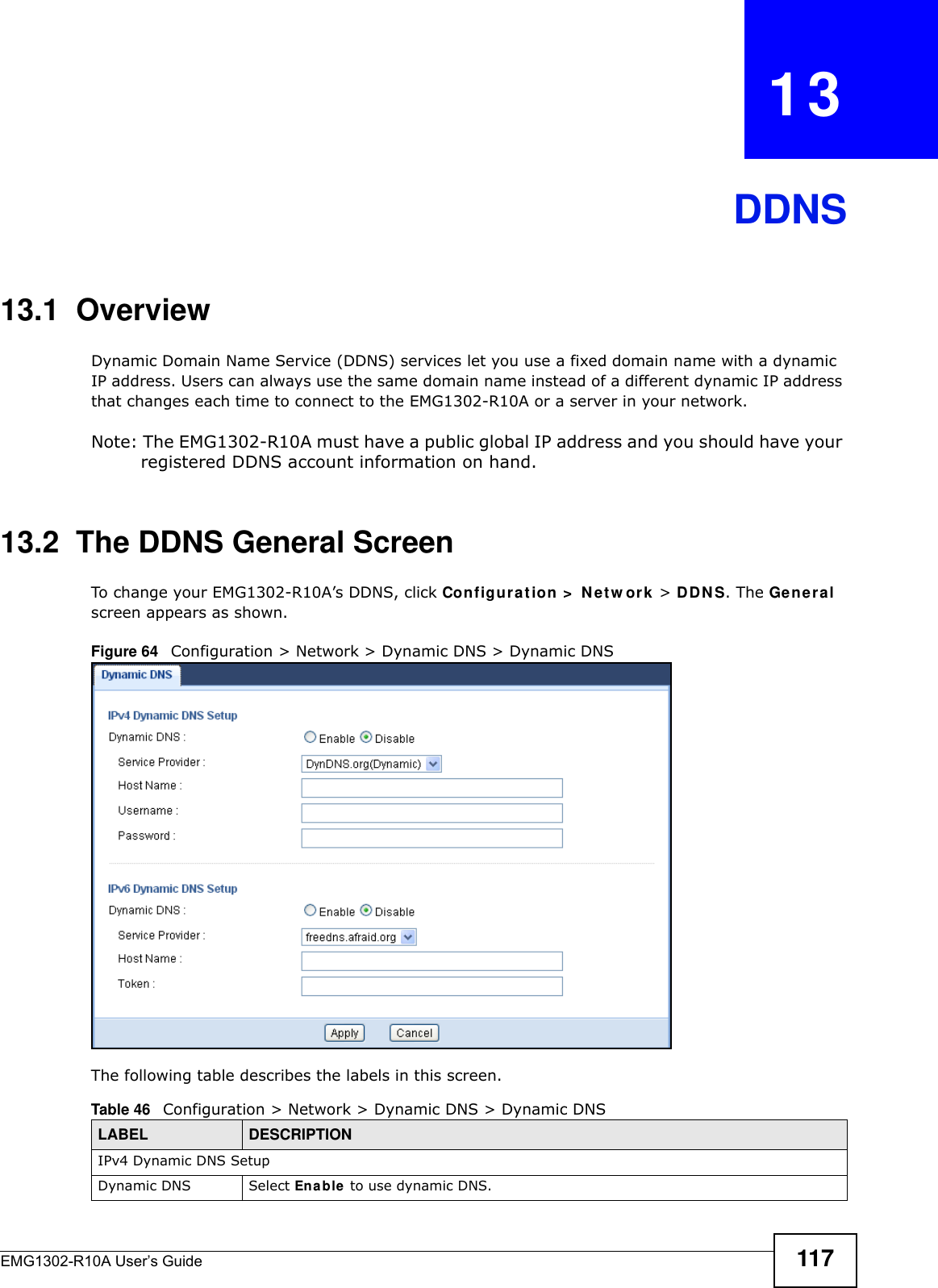 EMG1302-R10A User’s Guide 117CHAPTER   13DDNS13.1  Overview Dynamic Domain Name Service (DDNS) services let you use a fixed domain name with a dynamic IP address. Users can always use the same domain name instead of a different dynamic IP address that changes each time to connect to the EMG1302-R10A or a server in your network.Note: The EMG1302-R10A must have a public global IP address and you should have your registered DDNS account information on hand.13.2  The DDNS General Screen To change your EMG1302-R10A’s DDNS, click Configur a t ion &gt;  Net w or k  &gt; D D N S. The Genera l screen appears as shown.Figure 64   Configuration &gt; Network &gt; Dynamic DNS &gt; Dynamic DNSThe following table describes the labels in this screen.Table 46   Configuration &gt; Network &gt; Dynamic DNS &gt; Dynamic DNSLABEL DESCRIPTIONIPv4 Dynamic DNS SetupDynamic DNS Select En a ble  to use dynamic DNS.