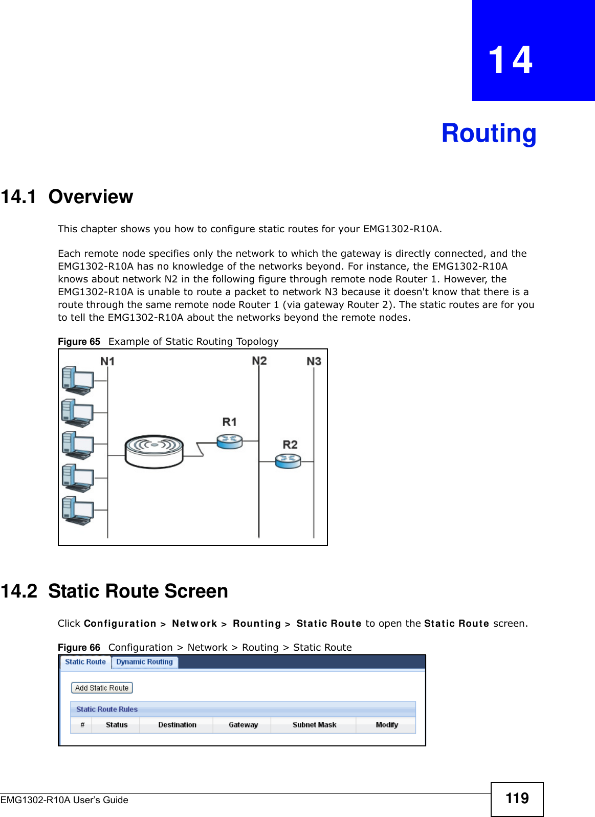 EMG1302-R10A User’s Guide 119CHAPTER   14Routing14.1  Overview   This chapter shows you how to configure static routes for your EMG1302-R10A.Each remote node specifies only the network to which the gateway is directly connected, and the EMG1302-R10A has no knowledge of the networks beyond. For instance, the EMG1302-R10A knows about network N2 in the following figure through remote node Router 1. However, the EMG1302-R10A is unable to route a packet to network N3 because it doesn&apos;t know that there is a route through the same remote node Router 1 (via gateway Router 2). The static routes are for you to tell the EMG1302-R10A about the networks beyond the remote nodes.Figure 65   Example of Static Routing Topology14.2  Static Route ScreenClick Configu r at ion &gt;  Net w ork  &gt;  Rount in g &gt;  Sta t ic Rout e  to open the St at ic Rout e screen. Figure 66   Configuration &gt; Network &gt; Routing &gt; Static Route