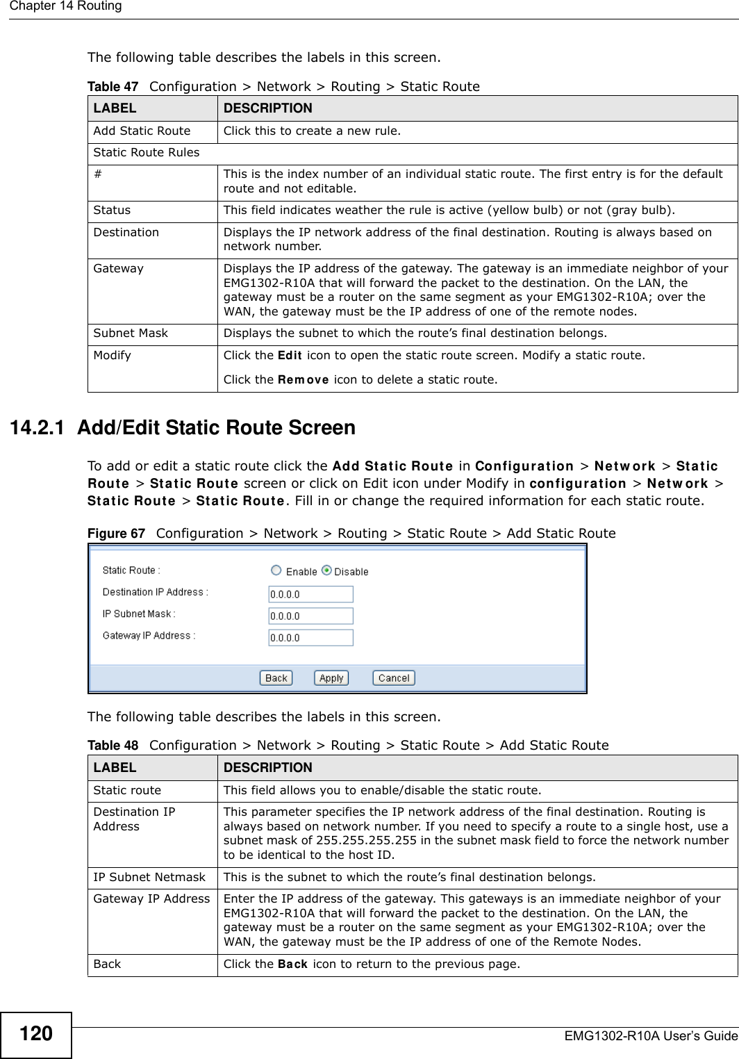 Chapter 14 RoutingEMG1302-R10A User’s Guide120The following table describes the labels in this screen.14.2.1  Add/Edit Static Route ScreenTo add or edit a static route click the Add Sta t ic Route  in Configura t ion &gt; N e t w or k  &gt; St a t ic Route &gt; Stat ic Route  screen or click on Edit icon under Modify in configurat ion &gt; N e t w or k &gt; Sta t ic Rout e &gt; St a tic Rout e . Fill in or change the required information for each static route.Figure 67   Configuration &gt; Network &gt; Routing &gt; Static Route &gt; Add Static RouteThe following table describes the labels in this screen. Table 47   Configuration &gt; Network &gt; Routing &gt; Static RouteLABEL DESCRIPTIONAdd Static Route Click this to create a new rule.Static Route Rules#This is the index number of an individual static route. The first entry is for the default route and not editable.Status This field indicates weather the rule is active (yellow bulb) or not (gray bulb).Destination Displays the IP network address of the final destination. Routing is always based on network number.Gateway Displays the IP address of the gateway. The gateway is an immediate neighbor of your EMG1302-R10A that will forward the packet to the destination. On the LAN, the gateway must be a router on the same segment as your EMG1302-R10A; over the WAN, the gateway must be the IP address of one of the remote nodes.Subnet Mask Displays the subnet to which the route’s final destination belongs.Modify Click the Edit icon to open the static route screen. Modify a static route.Click the Rem ove icon to delete a static route.Table 48   Configuration &gt; Network &gt; Routing &gt; Static Route &gt; Add Static RouteLABEL DESCRIPTIONStatic route This field allows you to enable/disable the static route.Destination IP AddressThis parameter specifies the IP network address of the final destination. Routing is always based on network number. If you need to specify a route to a single host, use a subnet mask of 255.255.255.255 in the subnet mask field to force the network number to be identical to the host ID.IP Subnet Netmask This is the subnet to which the route’s final destination belongs.Gateway IP Address Enter the IP address of the gateway. This gateways is an immediate neighbor of your EMG1302-R10A that will forward the packet to the destination. On the LAN, the gateway must be a router on the same segment as your EMG1302-R10A; over the WAN, the gateway must be the IP address of one of the Remote Nodes.Back Click the Ba ck icon to return to the previous page.