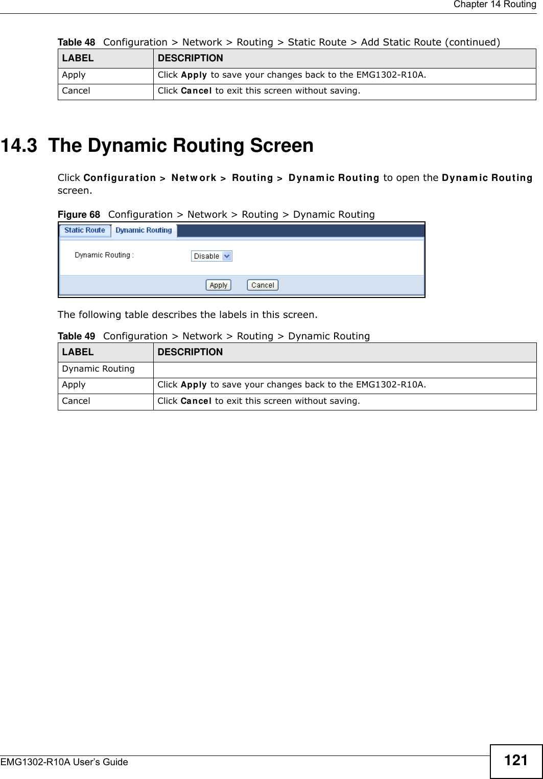  Chapter 14 RoutingEMG1302-R10A User’s Guide 12114.3  The Dynamic Routing Screen Click Configura t ion &gt;  Net w ork &gt;  Routing &gt;  Dynam ic Rout ing to open the Dynam ic Rout ing screen.Figure 68   Configuration &gt; Network &gt; Routing &gt; Dynamic RoutingThe following table describes the labels in this screen.Apply Click Apply to save your changes back to the EMG1302-R10A.Cancel Click Cancel to exit this screen without saving.Table 48   Configuration &gt; Network &gt; Routing &gt; Static Route &gt; Add Static Route (continued)LABEL DESCRIPTIONTable 49   Configuration &gt; Network &gt; Routing &gt; Dynamic RoutingLABEL DESCRIPTIONDynamic RoutingApply Click Apply to save your changes back to the EMG1302-R10A.Cancel Click Cancel to exit this screen without saving.