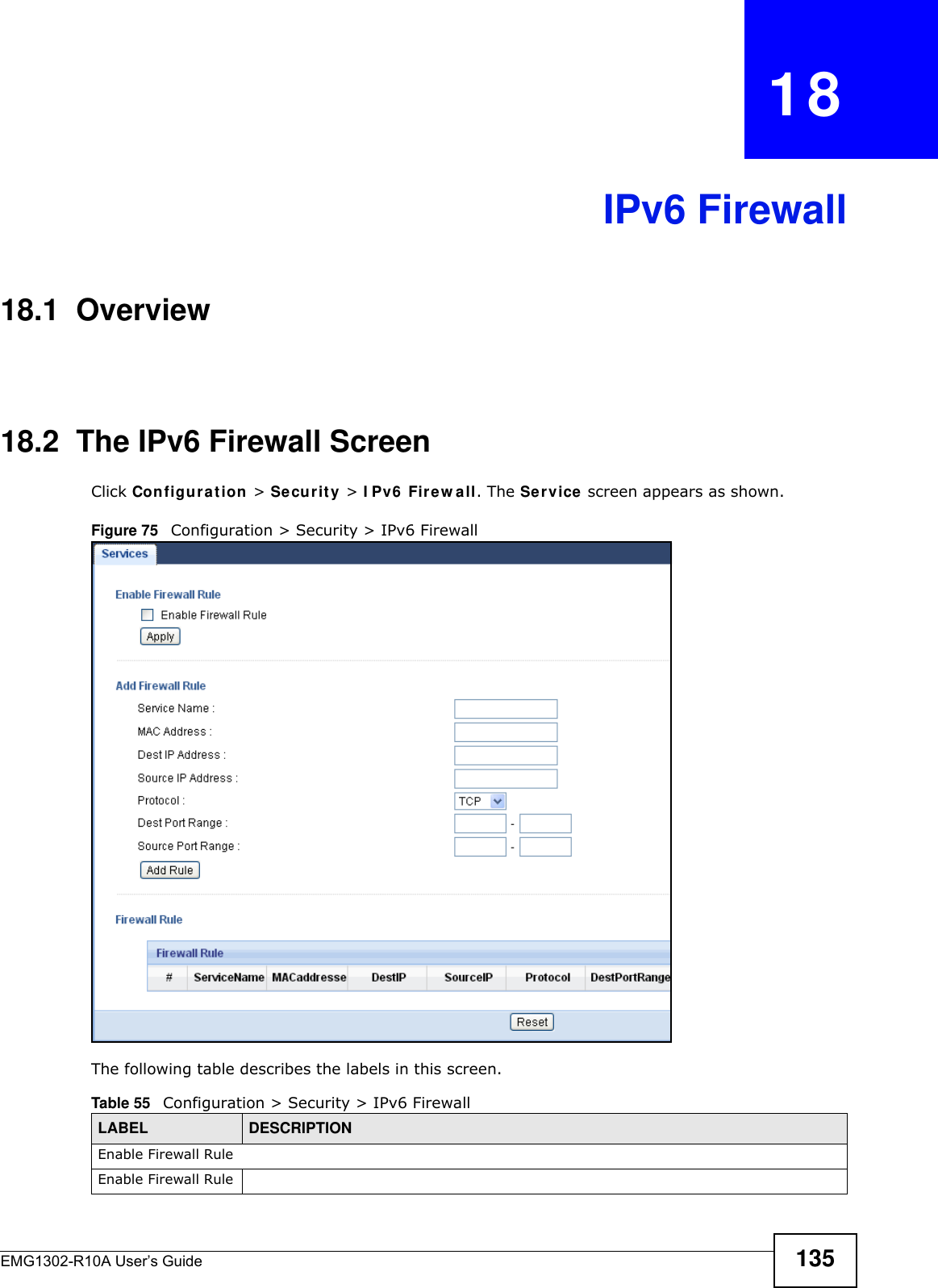 EMG1302-R10A User’s Guide 135CHAPTER   18IPv6 Firewall18.1  Overview 18.2  The IPv6 Firewall Screen Click Configu r a t ion  &gt; Securit y &gt; I Pv6  Firew all. The Se rvice  screen appears as shown.Figure 75   Configuration &gt; Security &gt; IPv6 FirewallThe following table describes the labels in this screen.Table 55   Configuration &gt; Security &gt; IPv6 FirewallLABEL DESCRIPTIONEnable Firewall RuleEnable Firewall Rule
