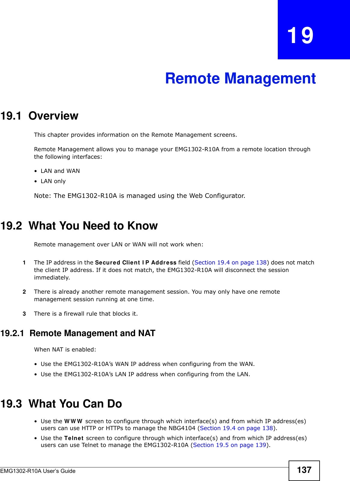 EMG1302-R10A User’s Guide 137CHAPTER   19Remote Management19.1  OverviewThis chapter provides information on the Remote Management screens. Remote Management allows you to manage your EMG1302-R10A from a remote location through the following interfaces:•LAN and WAN•LAN onlyNote: The EMG1302-R10A is managed using the Web Configurator.19.2  What You Need to KnowRemote management over LAN or WAN will not work when:1The IP address in the Secured Clie n t  I P Addre ss field (Section 19.4 on page 138) does not match the client IP address. If it does not match, the EMG1302-R10A will disconnect the session immediately.2There is already another remote management session. You may only have one remote management session running at one time.3There is a firewall rule that blocks it.19.2.1  Remote Management and NATWhen NAT is enabled:• Use the EMG1302-R10A’s WAN IP address when configuring from the WAN.• Use the EMG1302-R10A’s LAN IP address when configuring from the LAN.19.3  What You Can Do•Use the WWW screen to configure through which interface(s) and from which IP address(es) users can use HTTP or HTTPs to manage the NBG4104 (Section 19.4 on page 138).•Use the Te lnet  screen to configure through which interface(s) and from which IP address(es) users can use Telnet to manage the EMG1302-R10A (Section 19.5 on page 139).