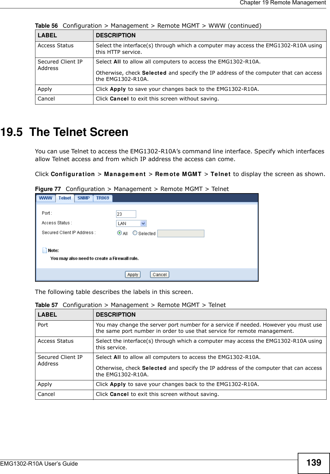  Chapter 19 Remote ManagementEMG1302-R10A User’s Guide 13919.5  The Telnet ScreenYou can use Telnet to access the EMG1302-R10A’s command line interface. Specify which interfaces allow Telnet access and from which IP address the access can come.Click Configurat ion &gt; M a n agem e n t  &gt; Rem ote M GMT &gt; Telnet  to display the screen as shown.Figure 77   Configuration &gt; Management &gt; Remote MGMT &gt; Telnet The following table describes the labels in this screen. Access Status Select the interface(s) through which a computer may access the EMG1302-R10A using this HTTP service.Secured Client IP AddressSelect All to allow all computers to access the EMG1302-R10A.Otherwise, check Sele ct ed and specify the IP address of the computer that can access the EMG1302-R10A.Apply Click Apply  to save your changes back to the EMG1302-R10A.Cancel Click Cancel to exit this screen without saving.Table 56   Configuration &gt; Management &gt; Remote MGMT &gt; WWW (continued)LABEL DESCRIPTIONTable 57   Configuration &gt; Management &gt; Remote MGMT &gt; TelnetLABEL DESCRIPTIONPort You may change the server port number for a service if needed. However you must use the same port number in order to use that service for remote management.Access Status Select the interface(s) through which a computer may access the EMG1302-R10A using this service.Secured Client IP AddressSelect All to allow all computers to access the EMG1302-R10A.Otherwise, check Sele ct ed and specify the IP address of the computer that can access the EMG1302-R10A.Apply Click Apply  to save your changes back to the EMG1302-R10A.Cancel Click Cancel to exit this screen without saving.
