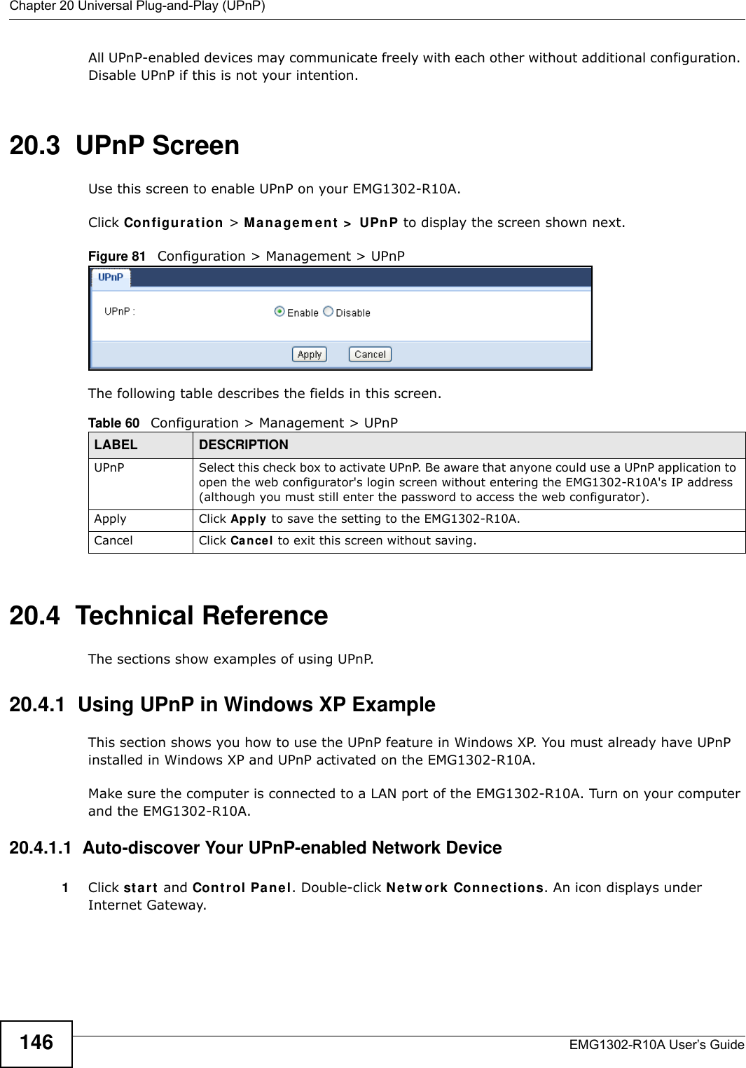 Chapter 20 Universal Plug-and-Play (UPnP)EMG1302-R10A User’s Guide146All UPnP-enabled devices may communicate freely with each other without additional configuration. Disable UPnP if this is not your intention. 20.3  UPnP Screen Use this screen to enable UPnP on your EMG1302-R10A.Click Configu r at ion &gt; Ma n a gem ent  &gt;  UPnP to display the screen shown next. Figure 81   Configuration &gt; Management &gt; UPnPThe following table describes the fields in this screen.20.4  Technical ReferenceThe sections show examples of using UPnP. 20.4.1  Using UPnP in Windows XP ExampleThis section shows you how to use the UPnP feature in Windows XP. You must already have UPnP installed in Windows XP and UPnP activated on the EMG1302-R10A.Make sure the computer is connected to a LAN port of the EMG1302-R10A. Turn on your computer and the EMG1302-R10A. 20.4.1.1  Auto-discover Your UPnP-enabled Network Device1Click st a r t  and Cont r ol Panel. Double-click Net w ork Connect ions. An icon displays under Internet Gateway.Table 60   Configuration &gt; Management &gt; UPnPLABEL DESCRIPTIONUPnP Select this check box to activate UPnP. Be aware that anyone could use a UPnP application to open the web configurator&apos;s login screen without entering the EMG1302-R10A&apos;s IP address (although you must still enter the password to access the web configurator).Apply Click Apply  to save the setting to the EMG1302-R10A.Cancel Click Cancel to exit this screen without saving.