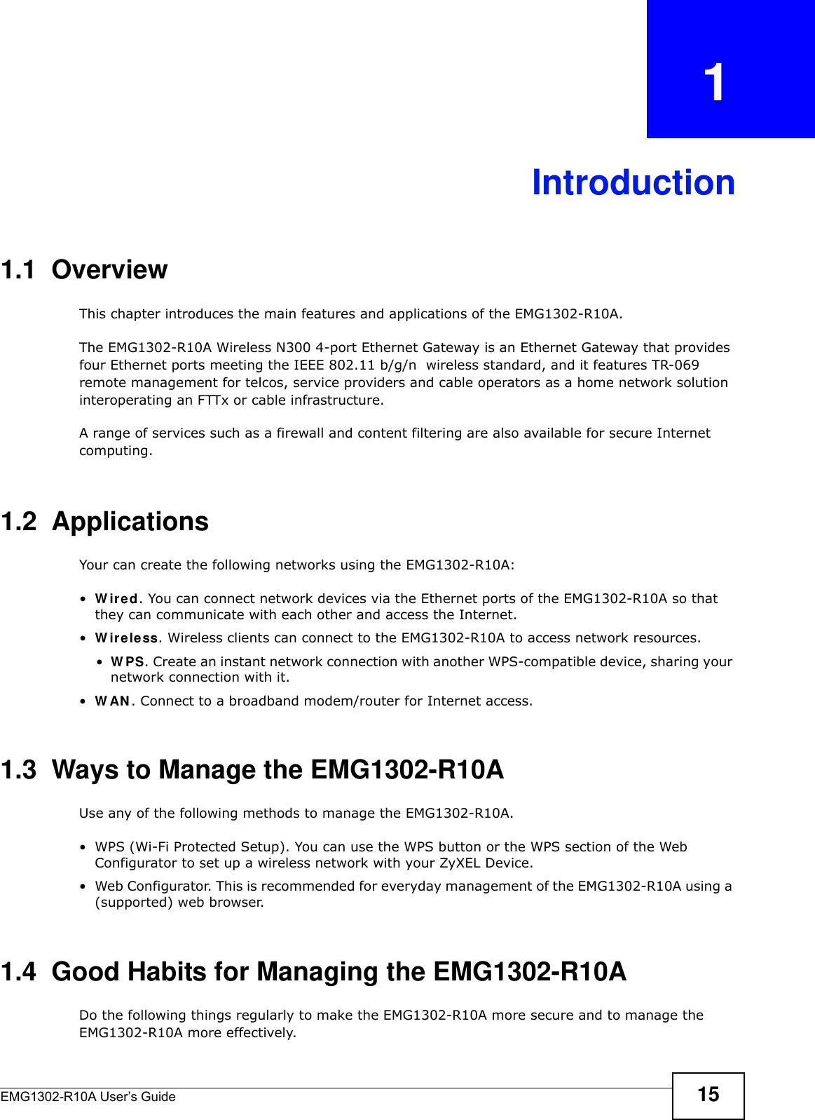 EMG1302-R10A User’s Guide 15CHAPTER   1Introduction1.1  OverviewThis chapter introduces the main features and applications of the EMG1302-R10A.The EMG1302-R10A Wireless N300 4-port Ethernet Gateway is an Ethernet Gateway that provides four Ethernet ports meeting the IEEE 802.11 b/g/n  wireless standard, and it features TR-069 remote management for telcos, service providers and cable operators as a home network solution interoperating an FTTx or cable infrastructure.A range of services such as a firewall and content filtering are also available for secure Internet computing. 1.2  ApplicationsYour can create the following networks using the EMG1302-R10A:•W ir e d. You can connect network devices via the Ethernet ports of the EMG1302-R10A so that they can communicate with each other and access the Internet.•W ire less. Wireless clients can connect to the EMG1302-R10A to access network resources.•W PS. Create an instant network connection with another WPS-compatible device, sharing your network connection with it.•W AN . Connect to a broadband modem/router for Internet access.1.3  Ways to Manage the EMG1302-R10AUse any of the following methods to manage the EMG1302-R10A.• WPS (Wi-Fi Protected Setup). You can use the WPS button or the WPS section of the Web Configurator to set up a wireless network with your ZyXEL Device.• Web Configurator. This is recommended for everyday management of the EMG1302-R10A using a (supported) web browser.1.4  Good Habits for Managing the EMG1302-R10ADo the following things regularly to make the EMG1302-R10A more secure and to manage the EMG1302-R10A more effectively.