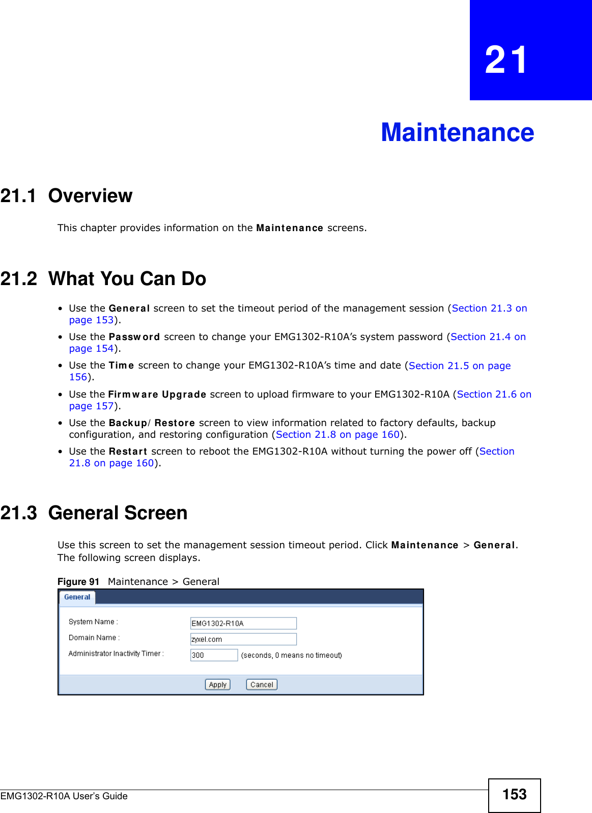 EMG1302-R10A User’s Guide 153CHAPTER   21Maintenance21.1  OverviewThis chapter provides information on the Main t e n a nce screens.21.2  What You Can Do•Use the Ge n e r a l screen to set the timeout period of the management session (Section 21.3 on page 153). •Use the Passw ord screen to change your EMG1302-R10A’s system password (Section 21.4 on page 154).•Use the Tim e  screen to change your EMG1302-R10A’s time and date (Section 21.5 on page 156).•Use the Firm w are Upgr a de screen to upload firmware to your EMG1302-R10A (Section 21.6 on page 157).•Use the Backup/ Restore screen to view information related to factory defaults, backup configuration, and restoring configuration (Section 21.8 on page 160).•Use the Restart  screen to reboot the EMG1302-R10A without turning the power off (Section 21.8 on page 160).21.3  General Screen Use this screen to set the management session timeout period. Click M a int e na n ce  &gt; General. The following screen displays.Figure 91   Maintenance &gt; General 