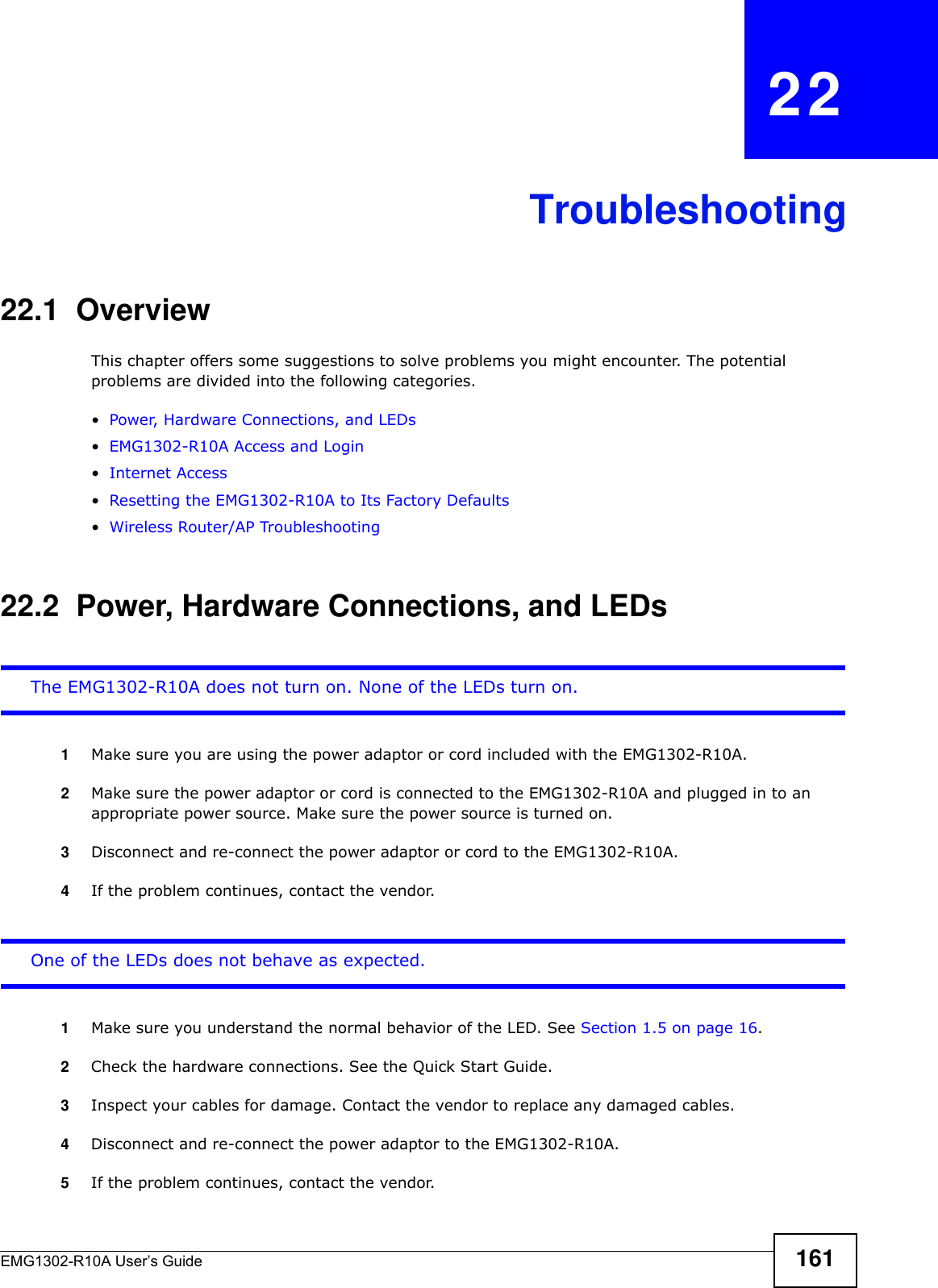 EMG1302-R10A User’s Guide 161CHAPTER   22Troubleshooting22.1  OverviewThis chapter offers some suggestions to solve problems you might encounter. The potential problems are divided into the following categories. •Power, Hardware Connections, and LEDs•EMG1302-R10A Access and Login•Internet Access•Resetting the EMG1302-R10A to Its Factory Defaults•Wireless Router/AP Troubleshooting22.2  Power, Hardware Connections, and LEDsThe EMG1302-R10A does not turn on. None of the LEDs turn on.1Make sure you are using the power adaptor or cord included with the EMG1302-R10A.2Make sure the power adaptor or cord is connected to the EMG1302-R10A and plugged in to an appropriate power source. Make sure the power source is turned on.3Disconnect and re-connect the power adaptor or cord to the EMG1302-R10A.4If the problem continues, contact the vendor.One of the LEDs does not behave as expected.1Make sure you understand the normal behavior of the LED. See Section 1.5 on page 16.2Check the hardware connections. See the Quick Start Guide. 3Inspect your cables for damage. Contact the vendor to replace any damaged cables.4Disconnect and re-connect the power adaptor to the EMG1302-R10A. 5If the problem continues, contact the vendor.