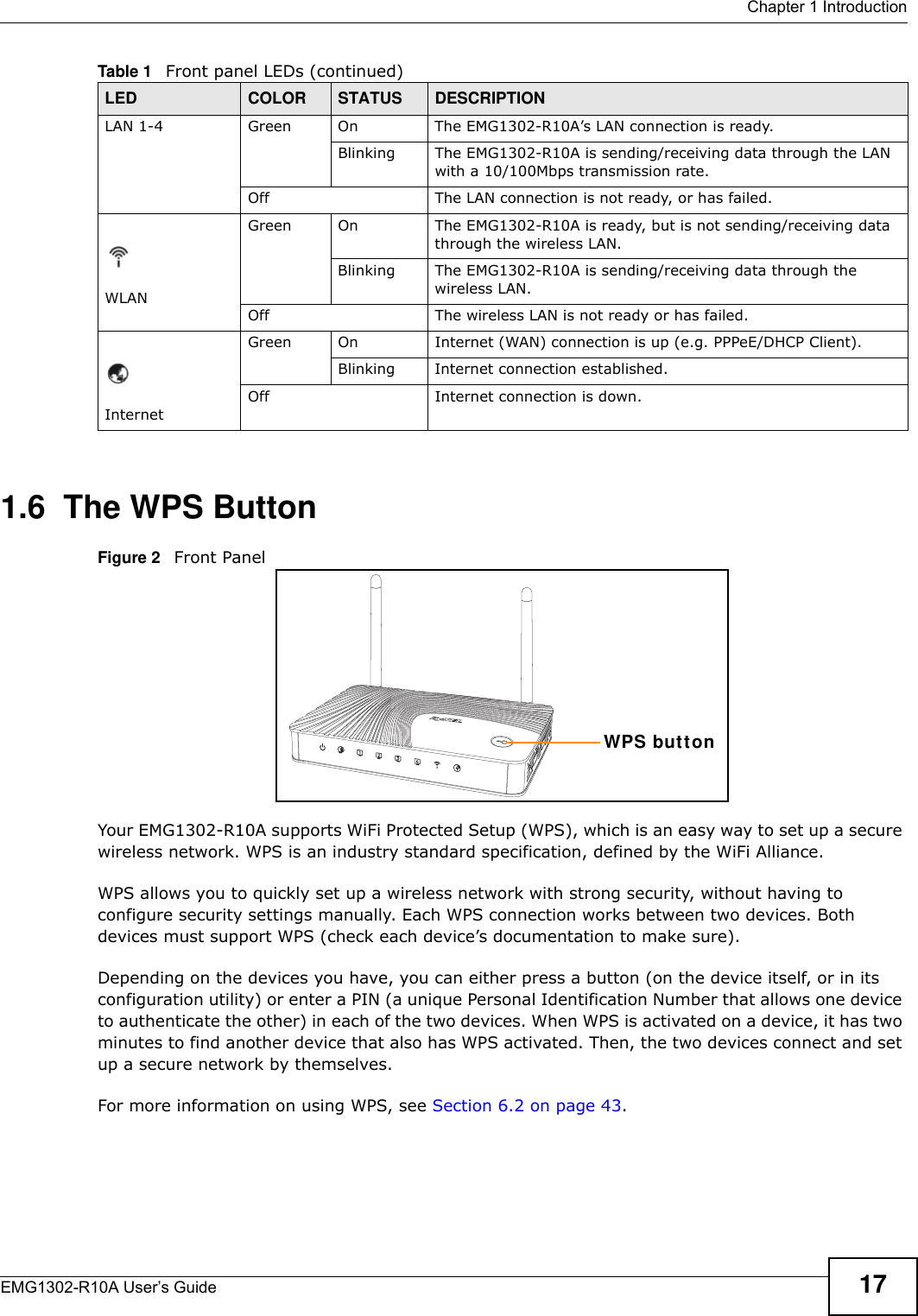  Chapter 1 IntroductionEMG1302-R10A User’s Guide 171.6  The WPS ButtonFigure 2   Front PanelYour EMG1302-R10A supports WiFi Protected Setup (WPS), which is an easy way to set up a secure wireless network. WPS is an industry standard specification, defined by the WiFi Alliance.WPS allows you to quickly set up a wireless network with strong security, without having to configure security settings manually. Each WPS connection works between two devices. Both devices must support WPS (check each device’s documentation to make sure). Depending on the devices you have, you can either press a button (on the device itself, or in its configuration utility) or enter a PIN (a unique Personal Identification Number that allows one device to authenticate the other) in each of the two devices. When WPS is activated on a device, it has two minutes to find another device that also has WPS activated. Then, the two devices connect and set up a secure network by themselves.For more information on using WPS, see Section 6.2 on page 43.LAN 1-4 Green On The EMG1302-R10A’s LAN connection is ready. Blinking The EMG1302-R10A is sending/receiving data through the LAN with a 10/100Mbps transmission rate.Off The LAN connection is not ready, or has failed.WLANGreen On The EMG1302-R10A is ready, but is not sending/receiving data through the wireless LAN. Blinking The EMG1302-R10A is sending/receiving data through the wireless LAN.Off The wireless LAN is not ready or has failed.InternetGreen On Internet (WAN) connection is up (e.g. PPPeE/DHCP Client).Blinking Internet connection established.Off Internet connection is down.Table 1   Front panel LEDs (continued)LED COLOR STATUS DESCRIPTIONWPS but t on