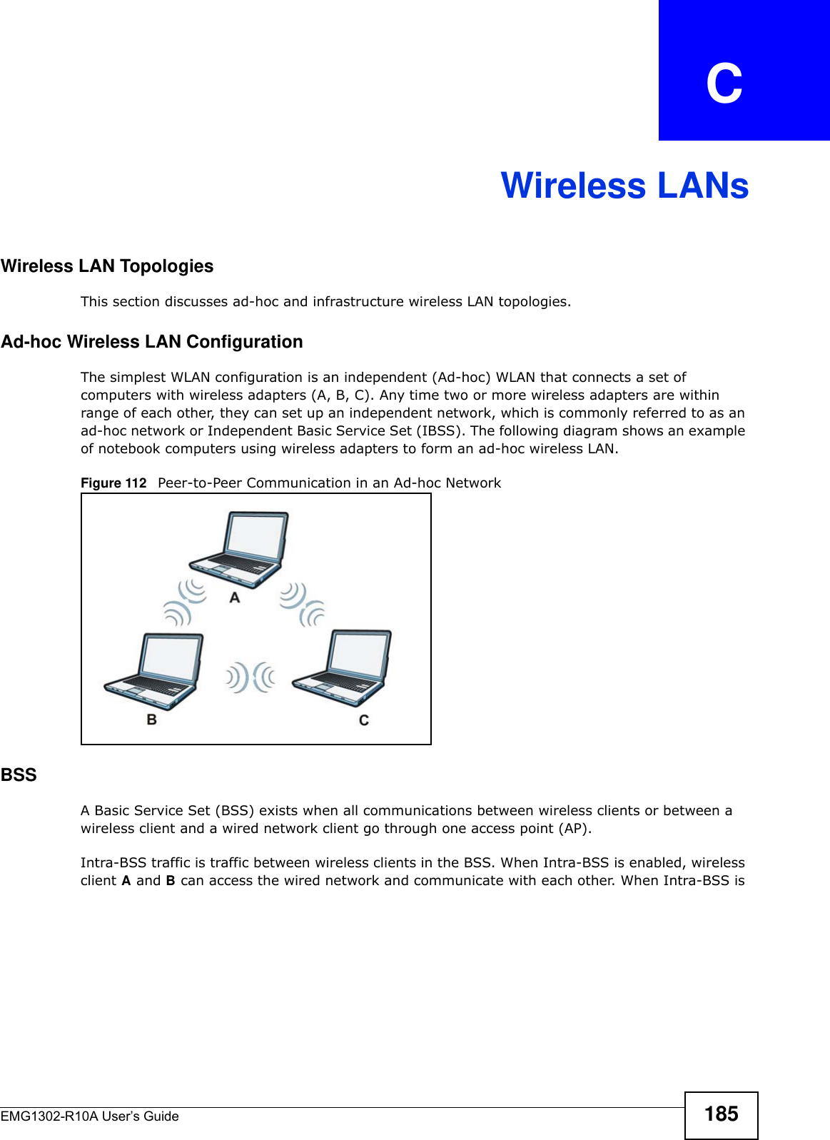 EMG1302-R10A User’s Guide 185APPENDIX   CWireless LANsWireless LAN TopologiesThis section discusses ad-hoc and infrastructure wireless LAN topologies.Ad-hoc Wireless LAN ConfigurationThe simplest WLAN configuration is an independent (Ad-hoc) WLAN that connects a set of computers with wireless adapters (A, B, C). Any time two or more wireless adapters are within range of each other, they can set up an independent network, which is commonly referred to as an ad-hoc network or Independent Basic Service Set (IBSS). The following diagram shows an example of notebook computers using wireless adapters to form an ad-hoc wireless LAN. Figure 112   Peer-to-Peer Communication in an Ad-hoc NetworkBSSA Basic Service Set (BSS) exists when all communications between wireless clients or between a wireless client and a wired network client go through one access point (AP). Intra-BSS traffic is traffic between wireless clients in the BSS. When Intra-BSS is enabled, wireless client A and B can access the wired network and communicate with each other. When Intra-BSS is 