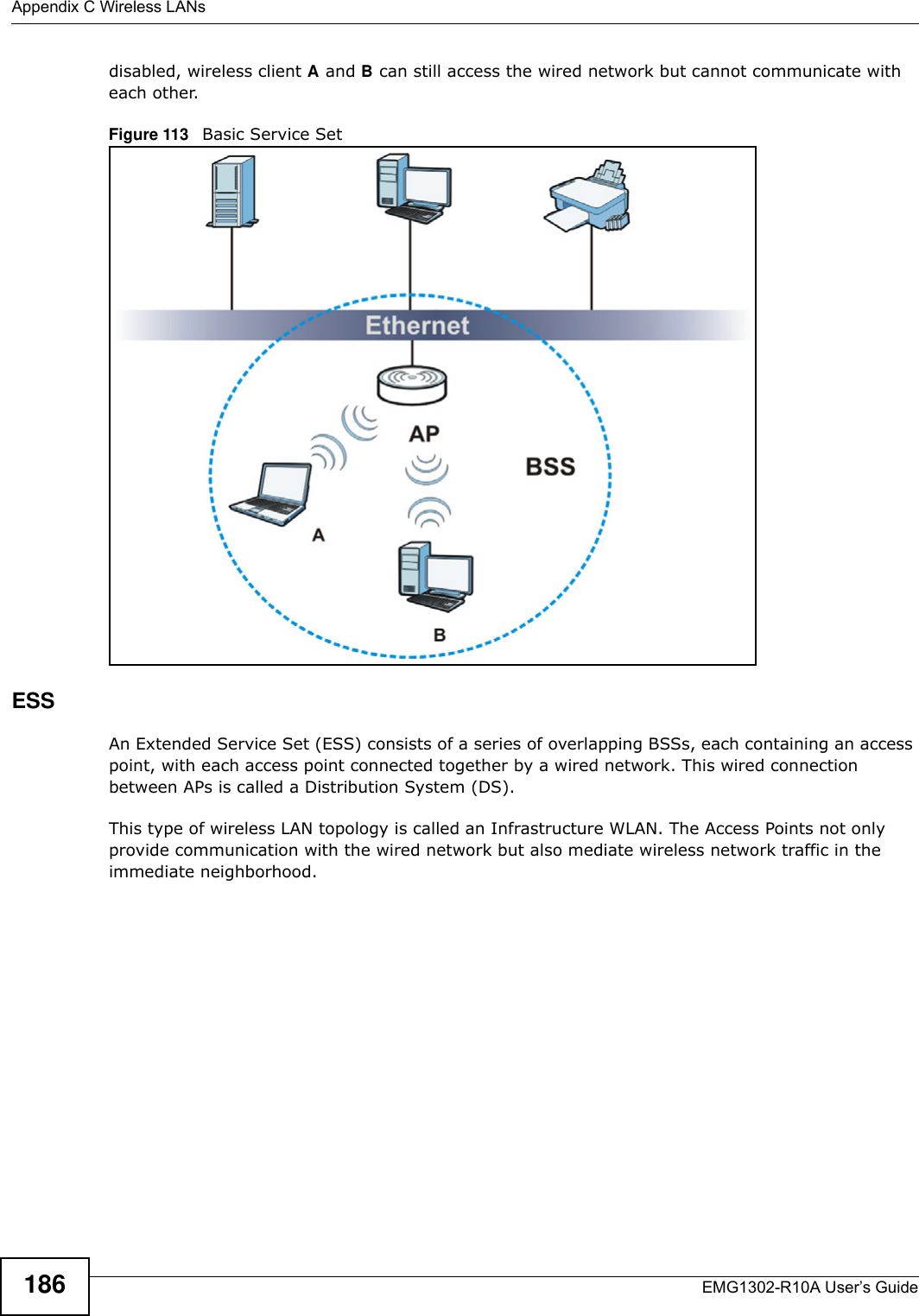 Appendix C Wireless LANsEMG1302-R10A User’s Guide186disabled, wireless client A and B can still access the wired network but cannot communicate with each other.Figure 113   Basic Service SetESSAn Extended Service Set (ESS) consists of a series of overlapping BSSs, each containing an access point, with each access point connected together by a wired network. This wired connection between APs is called a Distribution System (DS).This type of wireless LAN topology is called an Infrastructure WLAN. The Access Points not only provide communication with the wired network but also mediate wireless network traffic in the immediate neighborhood. 