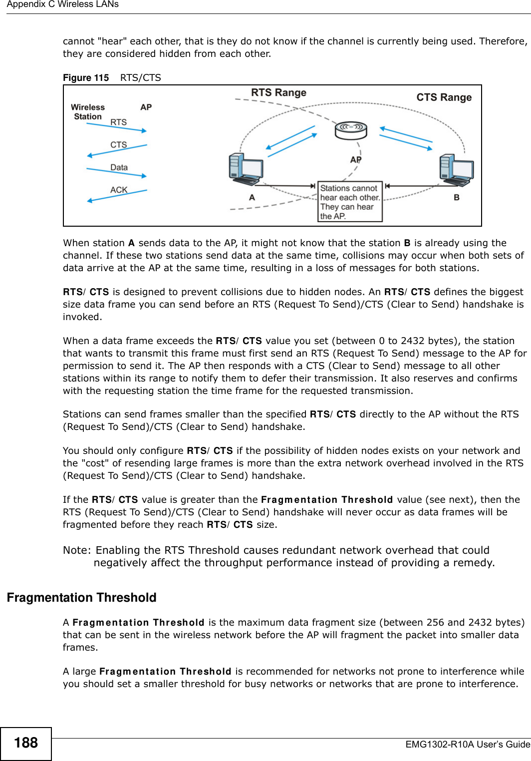 Appendix C Wireless LANsEMG1302-R10A User’s Guide188cannot &quot;hear&quot; each other, that is they do not know if the channel is currently being used. Therefore, they are considered hidden from each other. Figure 115    RTS/CTSWhen station A sends data to the AP, it might not know that the station B is already using the channel. If these two stations send data at the same time, collisions may occur when both sets of data arrive at the AP at the same time, resulting in a loss of messages for both stations.RTS/ CTS is designed to prevent collisions due to hidden nodes. An RTS/ CTS defines the biggest size data frame you can send before an RTS (Request To Send)/CTS (Clear to Send) handshake is invoked.When a data frame exceeds the RTS/ CTS value you set (between 0 to 2432 bytes), the station that wants to transmit this frame must first send an RTS (Request To Send) message to the AP for permission to send it. The AP then responds with a CTS (Clear to Send) message to all other stations within its range to notify them to defer their transmission. It also reserves and confirms with the requesting station the time frame for the requested transmission.Stations can send frames smaller than the specified RTS/ CTS directly to the AP without the RTS (Request To Send)/CTS (Clear to Send) handshake. You should only configure RTS/ CTS if the possibility of hidden nodes exists on your network and the &quot;cost&quot; of resending large frames is more than the extra network overhead involved in the RTS (Request To Send)/CTS (Clear to Send) handshake. If the RTS/ CTS value is greater than the Fragm e n t a t ion Threshold value (see next), then the RTS (Request To Send)/CTS (Clear to Send) handshake will never occur as data frames will be fragmented before they reach RTS/ CTS size. Note: Enabling the RTS Threshold causes redundant network overhead that could negatively affect the throughput performance instead of providing a remedy.Fragmentation ThresholdA Fragm ent at ion Th r e shold is the maximum data fragment size (between 256 and 2432 bytes) that can be sent in the wireless network before the AP will fragment the packet into smaller data frames.A large Fragm e nt a t ion Threshold is recommended for networks not prone to interference while you should set a smaller threshold for busy networks or networks that are prone to interference.