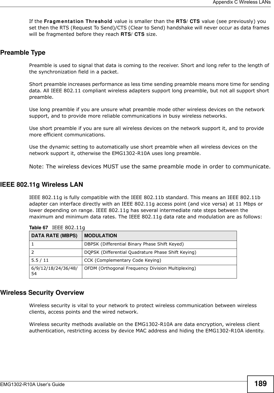  Appendix C Wireless LANsEMG1302-R10A User’s Guide 189If the Fragm ent at ion Thr eshold value is smaller than the RTS/ CTS value (see previously) you set then the RTS (Request To Send)/CTS (Clear to Send) handshake will never occur as data frames will be fragmented before they reach RTS/ CTS size.Preamble TypePreamble is used to signal that data is coming to the receiver. Short and long refer to the length of the synchronization field in a packet.Short preamble increases performance as less time sending preamble means more time for sending data. All IEEE 802.11 compliant wireless adapters support long preamble, but not all support short preamble. Use long preamble if you are unsure what preamble mode other wireless devices on the network support, and to provide more reliable communications in busy wireless networks. Use short preamble if you are sure all wireless devices on the network support it, and to provide more efficient communications.Use the dynamic setting to automatically use short preamble when all wireless devices on the network support it, otherwise the EMG1302-R10A uses long preamble.Note: The wireless devices MUST use the same preamble mode in order to communicate.IEEE 802.11g Wireless LANIEEE 802.11g is fully compatible with the IEEE 802.11b standard. This means an IEEE 802.11b adapter can interface directly with an IEEE 802.11g access point (and vice versa) at 11 Mbps or lower depending on range. IEEE 802.11g has several intermediate rate steps between the maximum and minimum data rates. The IEEE 802.11g data rate and modulation are as follows:Wireless Security OverviewWireless security is vital to your network to protect wireless communication between wireless clients, access points and the wired network.Wireless security methods available on the EMG1302-R10A are data encryption, wireless client authentication, restricting access by device MAC address and hiding the EMG1302-R10A identity.Table 67   IEEE 802.11gDATA RATE (MBPS) MODULATION1 DBPSK (Differential Binary Phase Shift Keyed)2 DQPSK (Differential Quadrature Phase Shift Keying)5.5 / 11 CCK (Complementary Code Keying) 6/9/12/18/24/36/48/54OFDM (Orthogonal Frequency Division Multiplexing) 