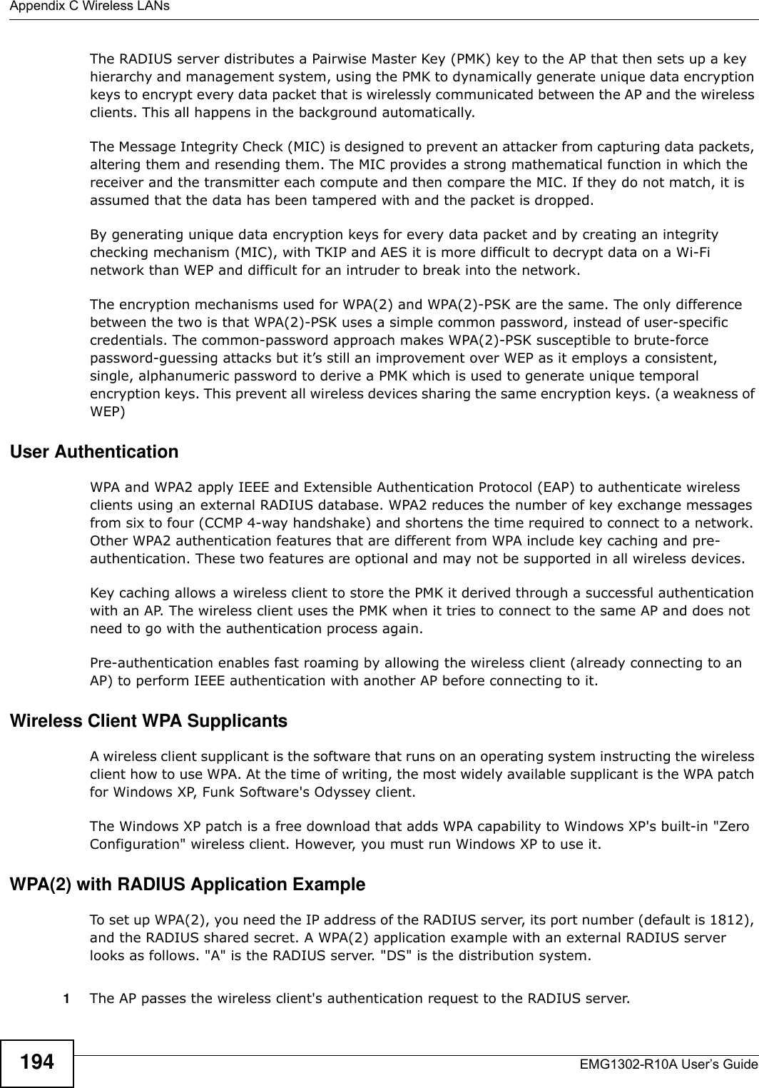 Appendix C Wireless LANsEMG1302-R10A User’s Guide194The RADIUS server distributes a Pairwise Master Key (PMK) key to the AP that then sets up a key hierarchy and management system, using the PMK to dynamically generate unique data encryption keys to encrypt every data packet that is wirelessly communicated between the AP and the wireless clients. This all happens in the background automatically.The Message Integrity Check (MIC) is designed to prevent an attacker from capturing data packets, altering them and resending them. The MIC provides a strong mathematical function in which the receiver and the transmitter each compute and then compare the MIC. If they do not match, it is assumed that the data has been tampered with and the packet is dropped. By generating unique data encryption keys for every data packet and by creating an integrity checking mechanism (MIC), with TKIP and AES it is more difficult to decrypt data on a Wi-Fi network than WEP and difficult for an intruder to break into the network. The encryption mechanisms used for WPA(2) and WPA(2)-PSK are the same. The only difference between the two is that WPA(2)-PSK uses a simple common password, instead of user-specific credentials. The common-password approach makes WPA(2)-PSK susceptible to brute-force password-guessing attacks but it’s still an improvement over WEP as it employs a consistent, single, alphanumeric password to derive a PMK which is used to generate unique temporal encryption keys. This prevent all wireless devices sharing the same encryption keys. (a weakness of WEP)User Authentication WPA and WPA2 apply IEEE and Extensible Authentication Protocol (EAP) to authenticate wireless clients using an external RADIUS database. WPA2 reduces the number of key exchange messages from six to four (CCMP 4-way handshake) and shortens the time required to connect to a network. Other WPA2 authentication features that are different from WPA include key caching and pre-authentication. These two features are optional and may not be supported in all wireless devices.Key caching allows a wireless client to store the PMK it derived through a successful authentication with an AP. The wireless client uses the PMK when it tries to connect to the same AP and does not need to go with the authentication process again.Pre-authentication enables fast roaming by allowing the wireless client (already connecting to an AP) to perform IEEE authentication with another AP before connecting to it.Wireless Client WPA SupplicantsA wireless client supplicant is the software that runs on an operating system instructing the wireless client how to use WPA. At the time of writing, the most widely available supplicant is the WPA patch for Windows XP, Funk Software&apos;s Odyssey client. The Windows XP patch is a free download that adds WPA capability to Windows XP&apos;s built-in &quot;Zero Configuration&quot; wireless client. However, you must run Windows XP to use it. WPA(2) with RADIUS Application ExampleTo set up WPA(2), you need the IP address of the RADIUS server, its port number (default is 1812), and the RADIUS shared secret. A WPA(2) application example with an external RADIUS server looks as follows. &quot;A&quot; is the RADIUS server. &quot;DS&quot; is the distribution system.1The AP passes the wireless client&apos;s authentication request to the RADIUS server.