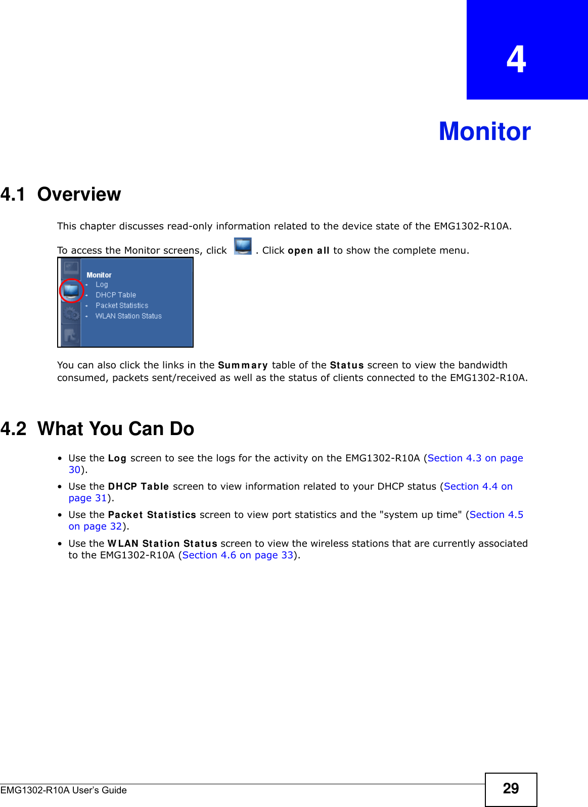 EMG1302-R10A User’s Guide 29CHAPTER   4Monitor4.1  OverviewThis chapter discusses read-only information related to the device state of the EMG1302-R10A. To access the Monitor screens, click  . Click open all to show the complete menu.You can also click the links in the Sum m ary table of the St a t us screen to view the bandwidth consumed, packets sent/received as well as the status of clients connected to the EMG1302-R10A.4.2  What You Can Do•Use the Log screen to see the logs for the activity on the EMG1302-R10A (Section 4.3 on page 30).•Use the DHCP Table screen to view information related to your DHCP status (Section 4.4 on page 31).•Use the Pa ck e t  St a t ist ics screen to view port statistics and the &quot;system up time&quot; (Section 4.5 on page 32).•Use the W LAN  St at ion Sta t u s screen to view the wireless stations that are currently associated to the EMG1302-R10A (Section 4.6 on page 33).