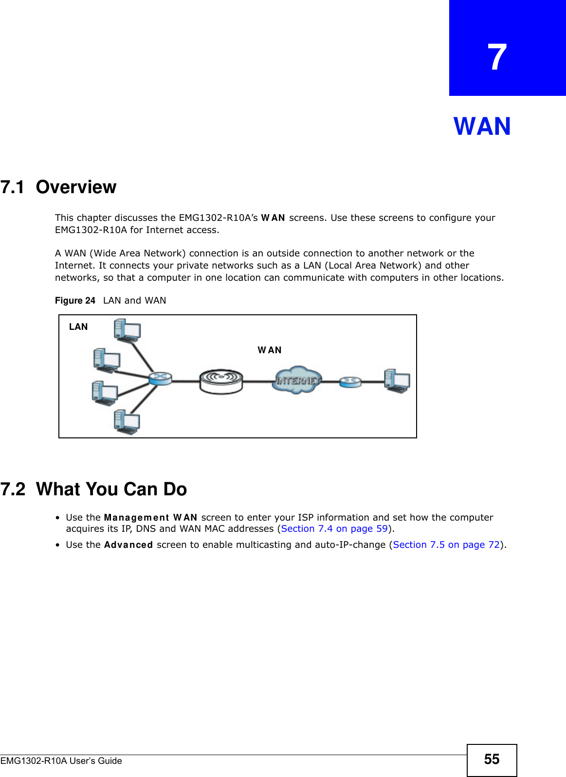 EMG1302-R10A User’s Guide 55CHAPTER   7WAN7.1  OverviewThis chapter discusses the EMG1302-R10A’s W AN  screens. Use these screens to configure your EMG1302-R10A for Internet access.A WAN (Wide Area Network) connection is an outside connection to another network or the Internet. It connects your private networks such as a LAN (Local Area Network) and other networks, so that a computer in one location can communicate with computers in other locations.Figure 24   LAN and WAN7.2  What You Can Do•Use the Mana gem e n t  W AN  screen to enter your ISP information and set how the computer acquires its IP, DNS and WAN MAC addresses (Section 7.4 on page 59).•Use the Adva nced screen to enable multicasting and auto-IP-change (Section 7.5 on page 72).LANW AN