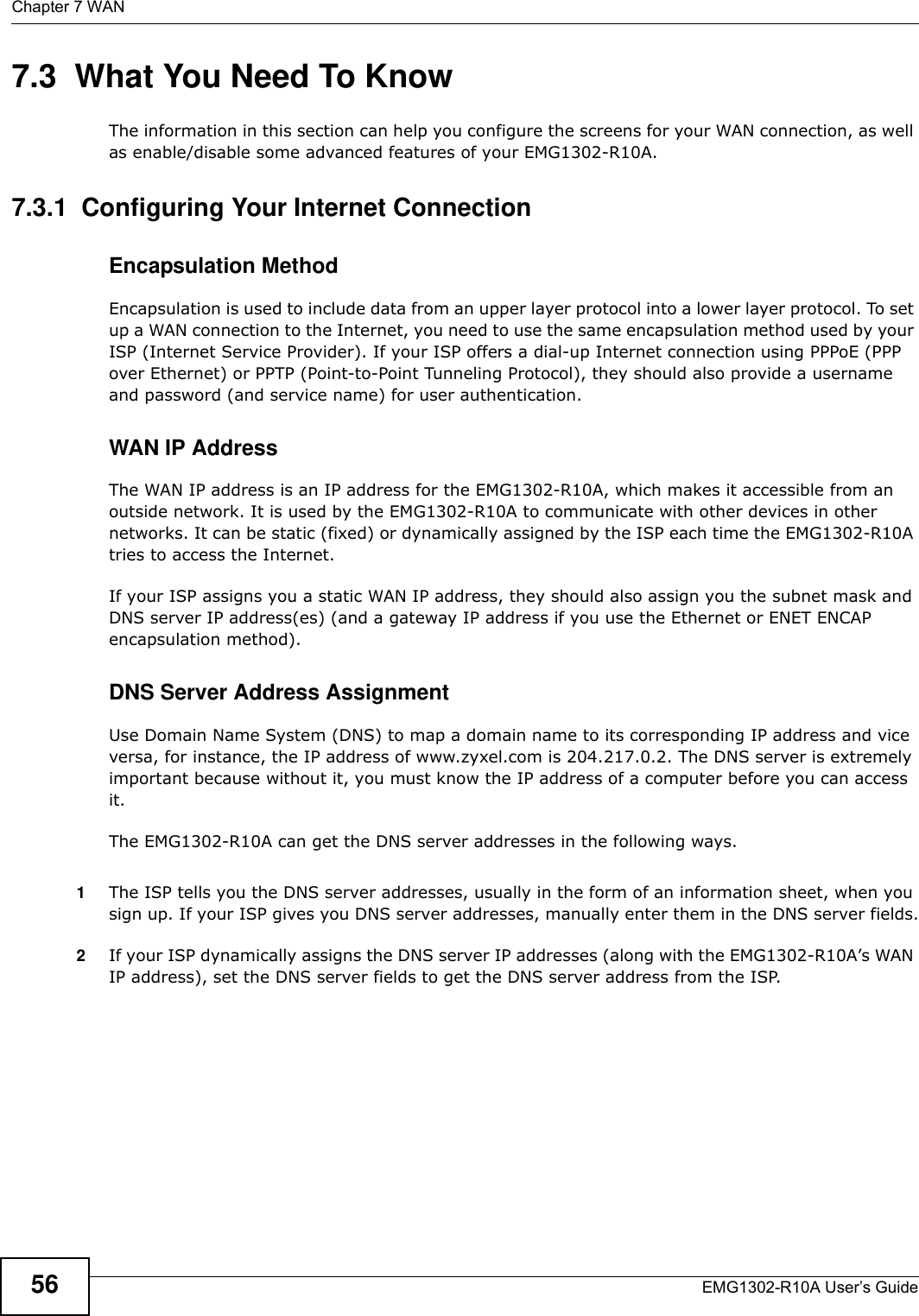 Chapter 7 WANEMG1302-R10A User’s Guide567.3  What You Need To KnowThe information in this section can help you configure the screens for your WAN connection, as well as enable/disable some advanced features of your EMG1302-R10A.7.3.1  Configuring Your Internet ConnectionEncapsulation MethodEncapsulation is used to include data from an upper layer protocol into a lower layer protocol. To set up a WAN connection to the Internet, you need to use the same encapsulation method used by your ISP (Internet Service Provider). If your ISP offers a dial-up Internet connection using PPPoE (PPP over Ethernet) or PPTP (Point-to-Point Tunneling Protocol), they should also provide a username and password (and service name) for user authentication.WAN IP AddressThe WAN IP address is an IP address for the EMG1302-R10A, which makes it accessible from an outside network. It is used by the EMG1302-R10A to communicate with other devices in other networks. It can be static (fixed) or dynamically assigned by the ISP each time the EMG1302-R10A tries to access the Internet.If your ISP assigns you a static WAN IP address, they should also assign you the subnet mask and DNS server IP address(es) (and a gateway IP address if you use the Ethernet or ENET ENCAP encapsulation method).DNS Server Address AssignmentUse Domain Name System (DNS) to map a domain name to its corresponding IP address and vice versa, for instance, the IP address of www.zyxel.com is 204.217.0.2. The DNS server is extremely important because without it, you must know the IP address of a computer before you can access it.The EMG1302-R10A can get the DNS server addresses in the following ways.1The ISP tells you the DNS server addresses, usually in the form of an information sheet, when you sign up. If your ISP gives you DNS server addresses, manually enter them in the DNS server fields.2If your ISP dynamically assigns the DNS server IP addresses (along with the EMG1302-R10A’s WAN IP address), set the DNS server fields to get the DNS server address from the ISP. 
