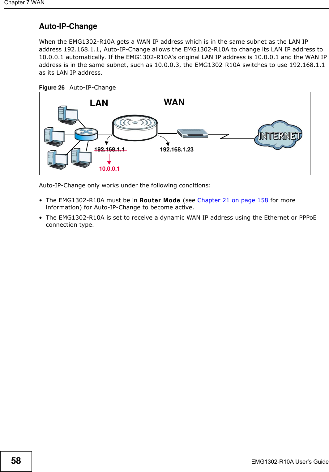 Chapter 7 WANEMG1302-R10A User’s Guide58Auto-IP-ChangeWhen the EMG1302-R10A gets a WAN IP address which is in the same subnet as the LAN IP address 192.168.1.1, Auto-IP-Change allows the EMG1302-R10A to change its LAN IP address to 10.0.0.1 automatically. If the EMG1302-R10A’s original LAN IP address is 10.0.0.1 and the WAN IP address is in the same subnet, such as 10.0.0.3, the EMG1302-R10A switches to use 192.168.1.1 as its LAN IP address.Figure 26   Auto-IP-Change Auto-IP-Change only works under the following conditions:• The EMG1302-R10A must be in Router  Mode (see Chapter 21 on page 158 for more information) for Auto-IP-Change to become active. • The EMG1302-R10A is set to receive a dynamic WAN IP address using the Ethernet or PPPoE connection type.WANLAN192.168.1.23192.168.1.110.0.0.1