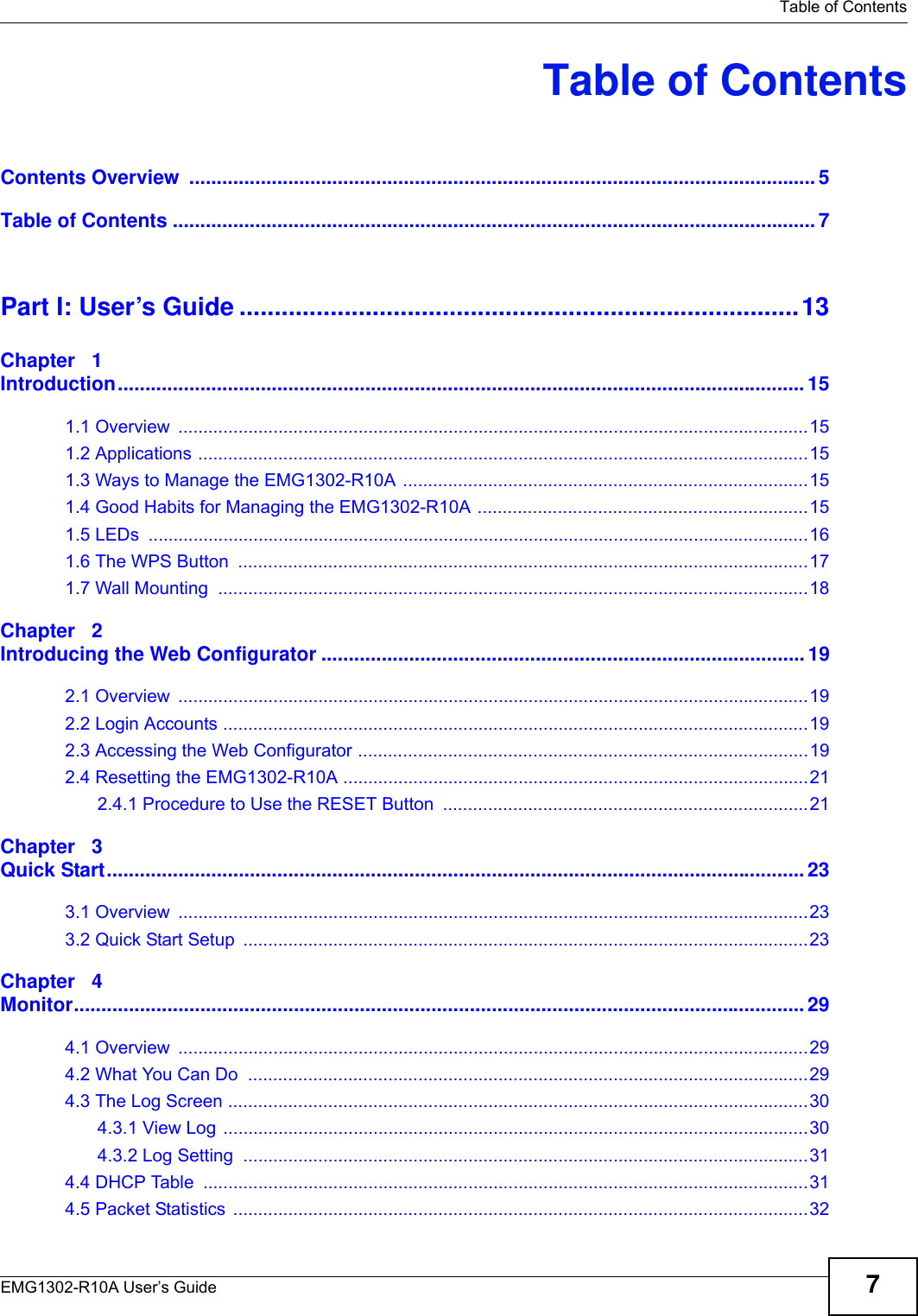   Table of ContentsEMG1302-R10A User’s Guide 7Table of ContentsContents Overview  .................................................................................................................. 5Table of Contents ..................................................................................................................... 7Part I: User’s Guide ................................................................................13Chapter   1Introduction............................................................................................................................. 151.1 Overview  ..............................................................................................................................151.2 Applications ..........................................................................................................................151.3 Ways to Manage the EMG1302-R10A .................................................................................151.4 Good Habits for Managing the EMG1302-R10A ..................................................................151.5 LEDs  ....................................................................................................................................161.6 The WPS Button  ..................................................................................................................171.7 Wall Mounting  ......................................................................................................................18Chapter   2Introducing the Web Configurator ........................................................................................ 192.1 Overview  ..............................................................................................................................192.2 Login Accounts .....................................................................................................................192.3 Accessing the Web Configurator ..........................................................................................192.4 Resetting the EMG1302-R10A .............................................................................................212.4.1 Procedure to Use the RESET Button  .........................................................................21Chapter   3Quick Start............................................................................................................................... 233.1 Overview  ..............................................................................................................................233.2 Quick Start Setup  .................................................................................................................23Chapter   4Monitor..................................................................................................................................... 294.1 Overview  ..............................................................................................................................294.2 What You Can Do  ................................................................................................................294.3 The Log Screen ....................................................................................................................304.3.1 View Log .....................................................................................................................304.3.2 Log Setting  .................................................................................................................314.4 DHCP Table  .........................................................................................................................314.5 Packet Statistics  ...................................................................................................................32