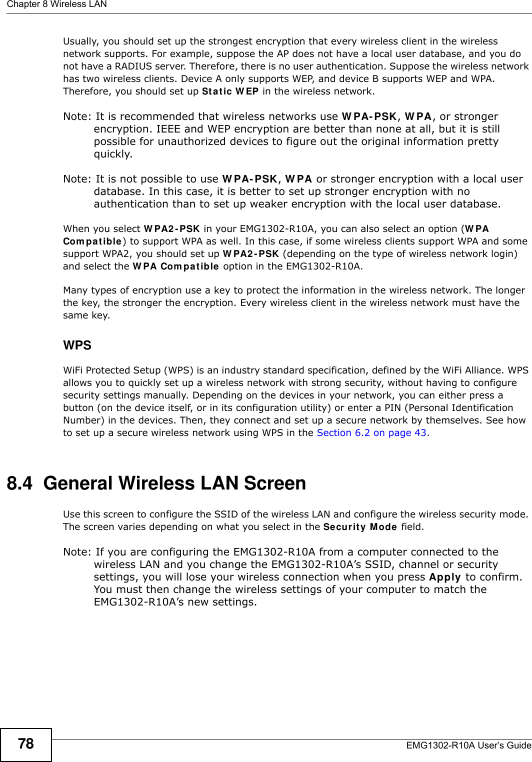 Chapter 8 Wireless LANEMG1302-R10A User’s Guide78Usually, you should set up the strongest encryption that every wireless client in the wireless network supports. For example, suppose the AP does not have a local user database, and you do not have a RADIUS server. Therefore, there is no user authentication. Suppose the wireless network has two wireless clients. Device A only supports WEP, and device B supports WEP and WPA. Therefore, you should set up St a t ic W EP in the wireless network.Note: It is recommended that wireless networks use W PA- PSK, W PA, or stronger encryption. IEEE and WEP encryption are better than none at all, but it is still possible for unauthorized devices to figure out the original information pretty quickly.Note: It is not possible to use W PA- PSK, W PA or stronger encryption with a local user database. In this case, it is better to set up stronger encryption with no authentication than to set up weaker encryption with the local user database.When you select W PA2 - PSK in your EMG1302-R10A, you can also select an option (W PA Com p at ible ) to support WPA as well. In this case, if some wireless clients support WPA and some support WPA2, you should set up W PA2 - PSK (depending on the type of wireless network login) and select the W PA Com pat ible  option in the EMG1302-R10A.Many types of encryption use a key to protect the information in the wireless network. The longer the key, the stronger the encryption. Every wireless client in the wireless network must have the same key.WPSWiFi Protected Setup (WPS) is an industry standard specification, defined by the WiFi Alliance. WPS allows you to quickly set up a wireless network with strong security, without having to configure security settings manually. Depending on the devices in your network, you can either press a button (on the device itself, or in its configuration utility) or enter a PIN (Personal Identification Number) in the devices. Then, they connect and set up a secure network by themselves. See how to set up a secure wireless network using WPS in the Section 6.2 on page 43. 8.4  General Wireless LAN Screen Use this screen to configure the SSID of the wireless LAN and configure the wireless security mode. The screen varies depending on what you select in the Se curit y M ode field.Note: If you are configuring the EMG1302-R10A from a computer connected to the wireless LAN and you change the EMG1302-R10A’s SSID, channel or security settings, you will lose your wireless connection when you press Apply to confirm. You must then change the wireless settings of your computer to match the EMG1302-R10A’s new settings.