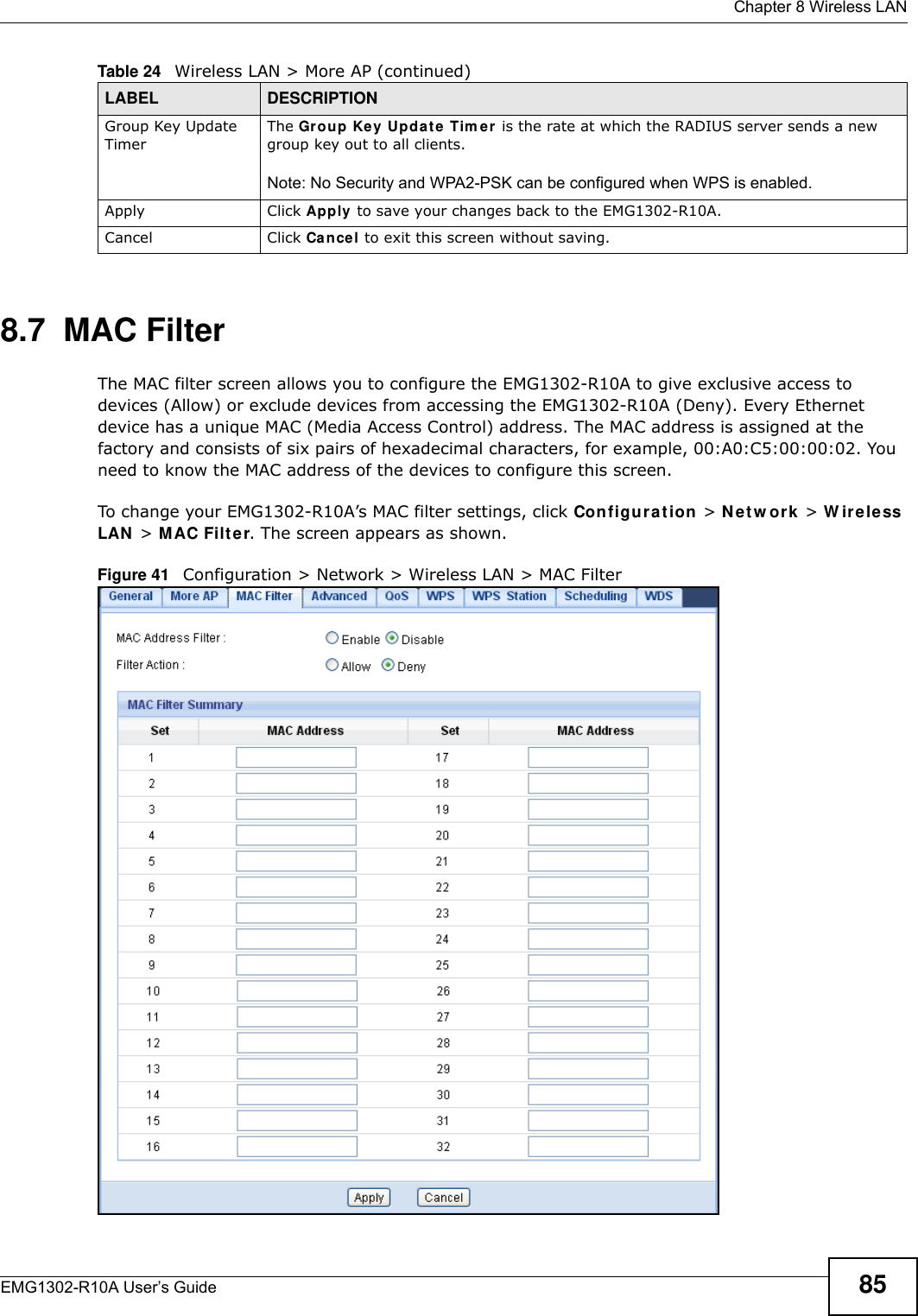  Chapter 8 Wireless LANEMG1302-R10A User’s Guide 858.7  MAC FilterThe MAC filter screen allows you to configure the EMG1302-R10A to give exclusive access to devices (Allow) or exclude devices from accessing the EMG1302-R10A (Deny). Every Ethernet device has a unique MAC (Media Access Control) address. The MAC address is assigned at the factory and consists of six pairs of hexadecimal characters, for example, 00:A0:C5:00:00:02. You need to know the MAC address of the devices to configure this screen.To change your EMG1302-R10A’s MAC filter settings, click Configu r a t ion  &gt; Net w ork &gt; W irele ss LAN  &gt; M AC Filt er. The screen appears as shown.Figure 41   Configuration &gt; Network &gt; Wireless LAN &gt; MAC FilterGroup Key Update TimerThe Group Ke y Update Tim e r  is the rate at which the RADIUS server sends a new group key out to all clients.Note: No Security and WPA2-PSK can be configured when WPS is enabled.Apply Click Apply to save your changes back to the EMG1302-R10A.Cancel Click Cancel to exit this screen without saving.Table 24   Wireless LAN &gt; More AP (continued)LABEL DESCRIPTION