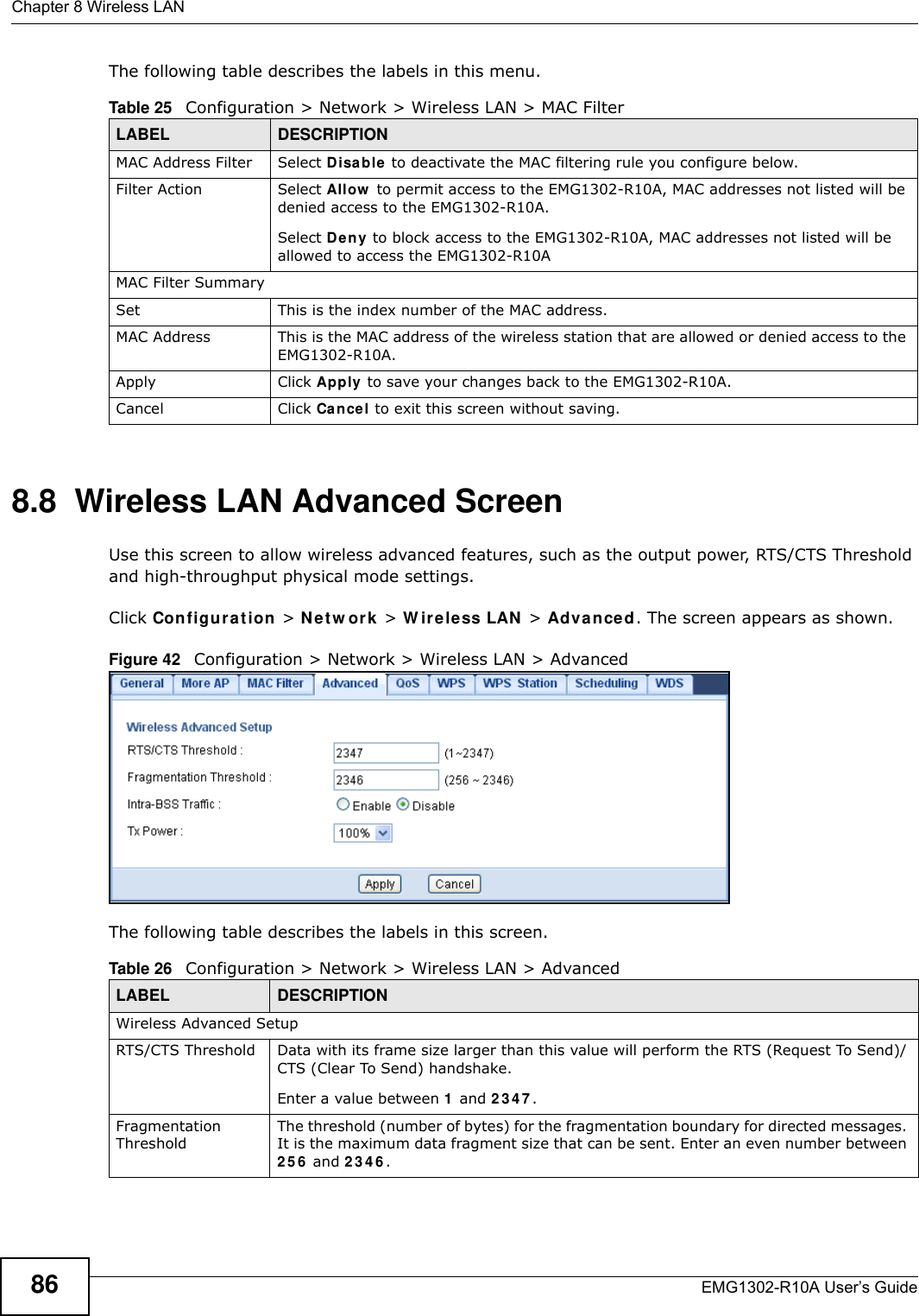 Chapter 8 Wireless LANEMG1302-R10A User’s Guide86The following table describes the labels in this menu.8.8  Wireless LAN Advanced ScreenUse this screen to allow wireless advanced features, such as the output power, RTS/CTS Threshold and high-throughput physical mode settings.Click Configu r a t ion  &gt; N et w or k  &gt; W ir ele ss LAN &gt; Advanced. The screen appears as shown.Figure 42   Configuration &gt; Network &gt; Wireless LAN &gt; AdvancedThe following table describes the labels in this screen. Table 25   Configuration &gt; Network &gt; Wireless LAN &gt; MAC FilterLABEL DESCRIPTIONMAC Address Filter Select D isa b le  to deactivate the MAC filtering rule you configure below.Filter Action Select Allow  to permit access to the EMG1302-R10A, MAC addresses not listed will be denied access to the EMG1302-R10A. Select Deny to block access to the EMG1302-R10A, MAC addresses not listed will be allowed to access the EMG1302-R10AMAC Filter SummarySet This is the index number of the MAC address.MAC Address This is the MAC address of the wireless station that are allowed or denied access to the EMG1302-R10A.Apply Click Apply  to save your changes back to the EMG1302-R10A.Cancel Click Cancel to exit this screen without saving.Table 26   Configuration &gt; Network &gt; Wireless LAN &gt; AdvancedLABEL DESCRIPTIONWireless Advanced SetupRTS/CTS Threshold Data with its frame size larger than this value will perform the RTS (Request To Send)/CTS (Clear To Send) handshake. Enter a value between 1 and 2 3 4 7 .Fragmentation ThresholdThe threshold (number of bytes) for the fragmentation boundary for directed messages. It is the maximum data fragment size that can be sent. Enter an even number between 2 5 6  and 2 3 4 6 .