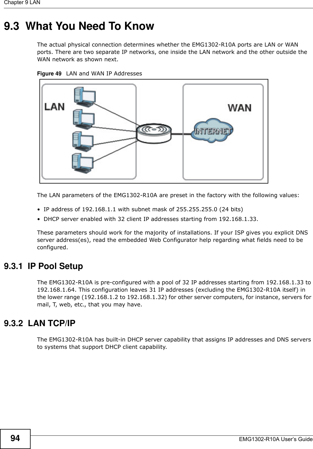 Chapter 9 LANEMG1302-R10A User’s Guide949.3  What You Need To KnowThe actual physical connection determines whether the EMG1302-R10A ports are LAN or WAN ports. There are two separate IP networks, one inside the LAN network and the other outside the WAN network as shown next.Figure 49   LAN and WAN IP AddressesThe LAN parameters of the EMG1302-R10A are preset in the factory with the following values:• IP address of 192.168.1.1 with subnet mask of 255.255.255.0 (24 bits)• DHCP server enabled with 32 client IP addresses starting from 192.168.1.33. These parameters should work for the majority of installations. If your ISP gives you explicit DNS server address(es), read the embedded Web Configurator help regarding what fields need to be configured.9.3.1  IP Pool SetupThe EMG1302-R10A is pre-configured with a pool of 32 IP addresses starting from 192.168.1.33 to 192.168.1.64. This configuration leaves 31 IP addresses (excluding the EMG1302-R10A itself) in the lower range (192.168.1.2 to 192.168.1.32) for other server computers, for instance, servers for mail, T, web, etc., that you may have.9.3.2  LAN TCP/IP The EMG1302-R10A has built-in DHCP server capability that assigns IP addresses and DNS servers to systems that support DHCP client capability.