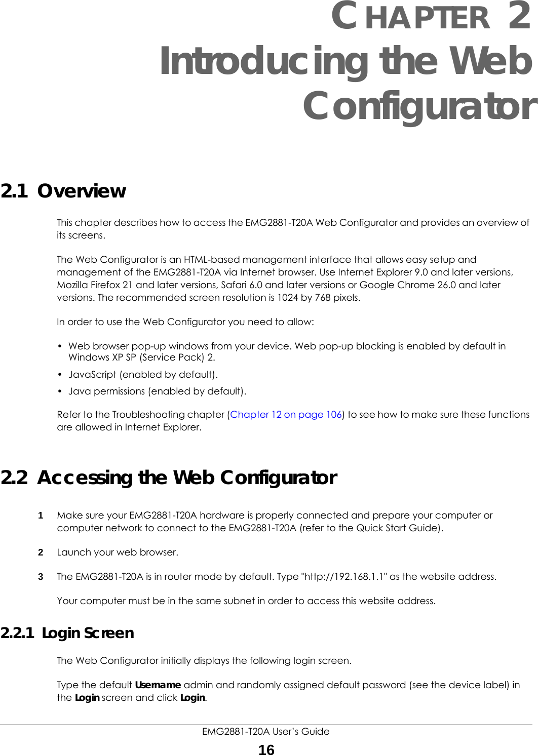 EMG2881-T20A User’s Guide16CHAPTER 2Introducing the WebConfigurator2.1  OverviewThis chapter describes how to access the EMG2881-T20A Web Configurator and provides an overview of its screens.The Web Configurator is an HTML-based management interface that allows easy setup and management of the EMG2881-T20A via Internet browser. Use Internet Explorer 9.0 and later versions, Mozilla Firefox 21 and later versions, Safari 6.0 and later versions or Google Chrome 26.0 and later versions. The recommended screen resolution is 1024 by 768 pixels.In order to use the Web Configurator you need to allow:• Web browser pop-up windows from your device. Web pop-up blocking is enabled by default in Windows XP SP (Service Pack) 2.• JavaScript (enabled by default).• Java permissions (enabled by default).Refer to the Troubleshooting chapter (Chapter 12 on page 106) to see how to make sure these functions are allowed in Internet Explorer.2.2  Accessing the Web Configurator1Make sure your EMG2881-T20A hardware is properly connected and prepare your computer or computer network to connect to the EMG2881-T20A (refer to the Quick Start Guide).2Launch your web browser.3The EMG2881-T20A is in router mode by default. Type &quot;http://192.168.1.1&quot; as the website address.Your computer must be in the same subnet in order to access this website address.2.2.1  Login ScreenThe Web Configurator initially displays the following login screen.Type the default Username admin and randomly assigned default password (see the device label) in the Login screen and click Login.