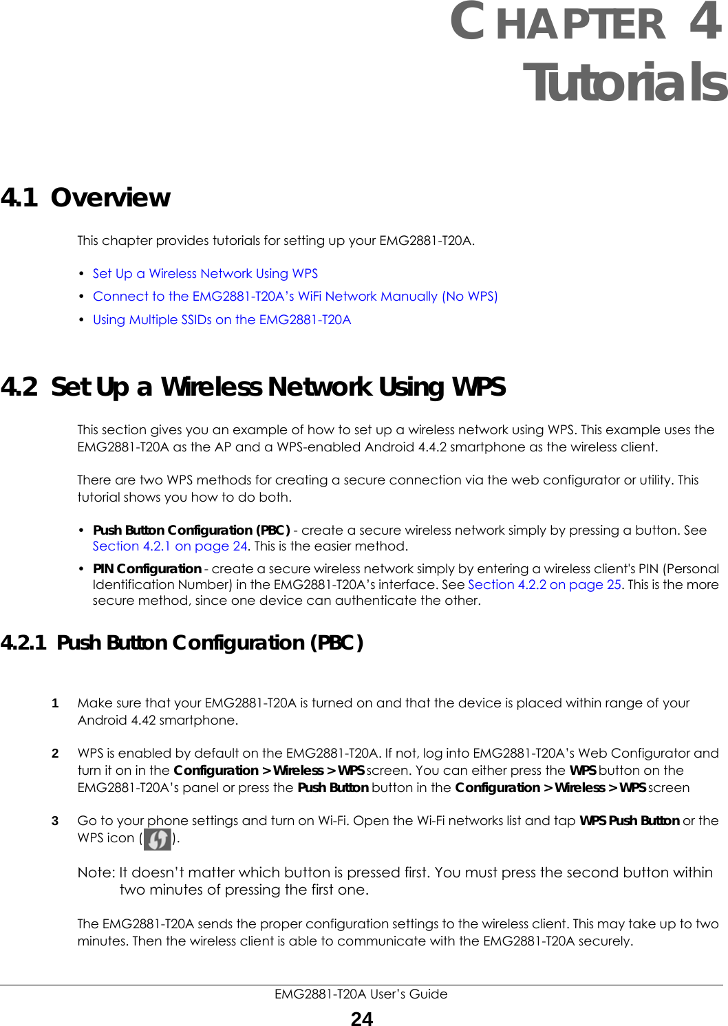 EMG2881-T20A User’s Guide24CHAPTER 4Tutorials4.1  OverviewThis chapter provides tutorials for setting up your EMG2881-T20A.•Set Up a Wireless Network Using WPS•Connect to the EMG2881-T20A’s WiFi Network Manually (No WPS)•Using Multiple SSIDs on the EMG2881-T20A4.2  Set Up a Wireless Network Using WPSThis section gives you an example of how to set up a wireless network using WPS. This example uses the EMG2881-T20A as the AP and a WPS-enabled Android 4.4.2 smartphone as the wireless client. There are two WPS methods for creating a secure connection via the web configurator or utility. This tutorial shows you how to do both.•Push Button Configuration (PBC) - create a secure wireless network simply by pressing a button. See Section 4.2.1 on page 24. This is the easier method.•PIN Configuration - create a secure wireless network simply by entering a wireless client&apos;s PIN (Personal Identification Number) in the EMG2881-T20A’s interface. See Section 4.2.2 on page 25. This is the more secure method, since one device can authenticate the other.4.2.1  Push Button Configuration (PBC)1Make sure that your EMG2881-T20A is turned on and that the device is placed within range of your Android 4.42 smartphone. 2WPS is enabled by default on the EMG2881-T20A. If not, log into EMG2881-T20A’s Web Configurator and turn it on in the Configuration &gt; Wireless &gt; WPS screen. You can either press the WPS button on the EMG2881-T20A’s panel or press the Push Button button in the Configuration &gt; Wireless &gt; WPS screen3Go to your phone settings and turn on Wi-Fi. Open the Wi-Fi networks list and tap WPS Push Button or the WPS icon ( ). Note: It doesn’t matter which button is pressed first. You must press the second button within two minutes of pressing the first one. The EMG2881-T20A sends the proper configuration settings to the wireless client. This may take up to two minutes. Then the wireless client is able to communicate with the EMG2881-T20A securely. 