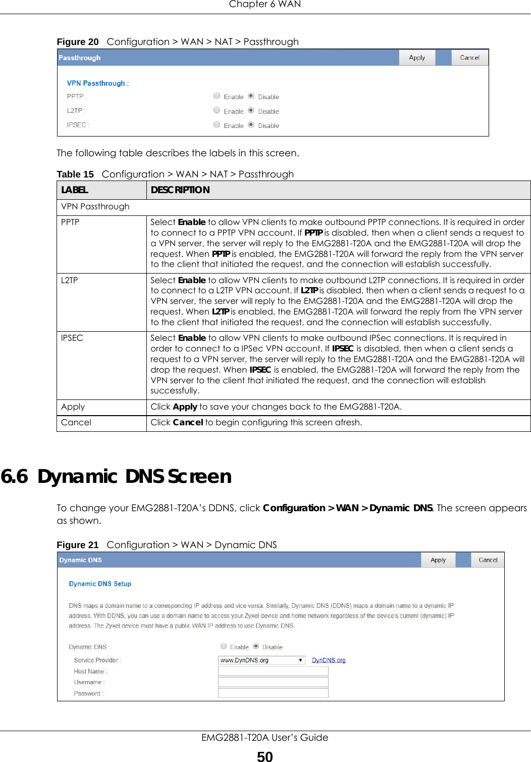 Chapter 6 WANEMG2881-T20A User’s Guide50Figure 20   Configuration &gt; WAN &gt; NAT &gt; PassthroughThe following table describes the labels in this screen.6.6  Dynamic DNS ScreenTo change your EMG2881-T20A’s DDNS, click Configuration &gt; WAN &gt; Dynamic DNS. The screen appears as shown.Figure 21   Configuration &gt; WAN &gt; Dynamic DNS Table 15   Configuration &gt; WAN &gt; NAT &gt; PassthroughLABEL DESCRIPTIONVPN Passthrough PPTP Select Enable to allow VPN clients to make outbound PPTP connections. It is required in order to connect to a PPTP VPN account. If PPTP is disabled, then when a client sends a request to a VPN server, the server will reply to the EMG2881-T20A and the EMG2881-T20A will drop the request. When PPTP is enabled, the EMG2881-T20A will forward the reply from the VPN server to the client that initiated the request, and the connection will establish successfully.L2TP Select Enable to allow VPN clients to make outbound L2TP connections. It is required in order to connect to a L2TP VPN account. If L2TP is disabled, then when a client sends a request to a VPN server, the server will reply to the EMG2881-T20A and the EMG2881-T20A will drop the request. When L2TP is enabled, the EMG2881-T20A will forward the reply from the VPN server to the client that initiated the request, and the connection will establish successfully.IPSEC Select Enable to allow VPN clients to make outbound IPSec connections. It is required in order to connect to a IPSec VPN account. If IPSEC is disabled, then when a client sends a request to a VPN server, the server will reply to the EMG2881-T20A and the EMG2881-T20A will drop the request. When IPSEC is enabled, the EMG2881-T20A will forward the reply from the VPN server to the client that initiated the request, and the connection will establish successfully.Apply Click Apply to save your changes back to the EMG2881-T20A.Cancel Click Cancel to begin configuring this screen afresh.