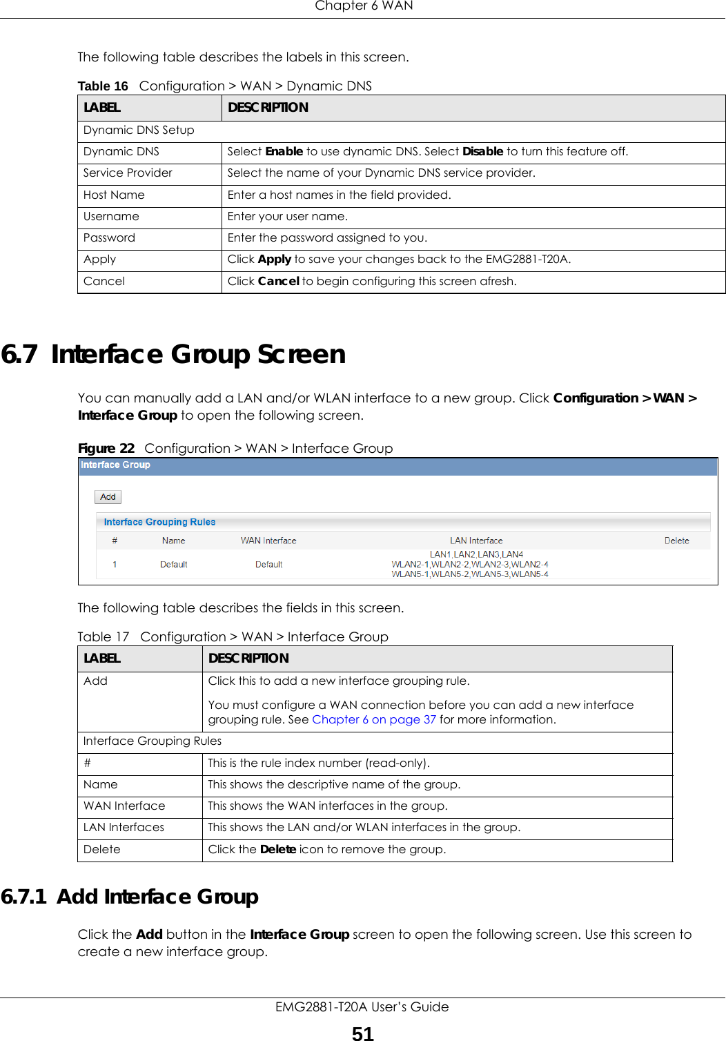  Chapter 6 WANEMG2881-T20A User’s Guide51The following table describes the labels in this screen.6.7  Interface Group ScreenYou can manually add a LAN and/or WLAN interface to a new group. Click Configuration &gt; WAN &gt; Interface Group to open the following screen. Figure 22   Configuration &gt; WAN &gt; Interface Group The following table describes the fields in this screen. 6.7.1  Add Interface GroupClick the Add button in the Interface Group screen to open the following screen. Use this screen to create a new interface group. Table 16   Configuration &gt; WAN &gt; Dynamic DNSLABEL DESCRIPTIONDynamic DNS SetupDynamic DNS Select Enable to use dynamic DNS. Select Disable to turn this feature off.Service Provider Select the name of your Dynamic DNS service provider.Host Name Enter a host names in the field provided.Username Enter your user name.Password Enter the password assigned to you.Apply Click Apply to save your changes back to the EMG2881-T20A.Cancel Click Cancel to begin configuring this screen afresh.Table 17   Configuration &gt; WAN &gt; Interface GroupLABEL DESCRIPTIONAdd Click this to add a new interface grouping rule. You must configure a WAN connection before you can add a new interface grouping rule. See Chapter 6 on page 37 for more information. Interface Grouping Rules#This is the rule index number (read-only).Name This shows the descriptive name of the group.WAN Interface This shows the WAN interfaces in the group.LAN Interfaces This shows the LAN and/or WLAN interfaces in the group.Delete Click the Delete icon to remove the group.